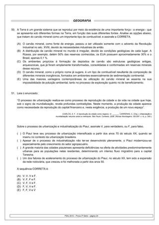GEOGRAFIA


50. A Terra é um grande sistema que se reproduz por meio da existência de uma importante força - a energia - que
    se apresenta sob diferentes formas na Terra, em função das suas diferentes fontes. Analise as opções abaixo,
    que tratam do carvão mineral como um importante tipo de combustível, e assinale a CORRETA.

    (A) O carvão mineral, como fonte de energia, passou a ser utilizado somente com o advento da Revolução
        Industrial no séc. XVIII, devido às necessidades industriais de então.
    (B) A distribuição de carvão mineral no mundo é irregular, devido às condições geológicas de cada lugar. A
        Rússia, por exemplo, detém 50% das reservas conhecidas, os EUA possuem aproximadamente 30% e o
        Brasil, apenas 0,1 %.
    (C) Os ambientes propícios à formação de depósitos de carvão são estruturas geológicas antigas,
        arqueozoicas, que já foram amplamente transformadas, consolidadas e conformadas em reservas minerais
        desse recurso.
    (D) O carvão mineral, como o próprio nome já sugere, é um tipo de combustível resultante da composição de
        diferentes minerais inorgânicos, formados em ambientes essencialmente de sedimentação continental.
    (E) Uma das maiores vantagens contemporâneas da utilização do carvão mineral se assenta na sua
        impossibilidade de poluição ambiental, tanto no processo de exploração quanto no de beneficiamento.


51. Leia o enunciado:

    “O processo de urbanização realiza-se como processo de reprodução da cidade e da vida na cidade que hoje,
    sob o signo da mundialização, revela profundas contradições. Neste momento, a produção da cidade aparece
    como necessidade da reprodução do capital financeiro e, nesta exigência, a produção de um novo espaço”.

                                           (CARLOS, A. F.. A reprodução da cidade como negócio. In: ______; CARRERAS, C. (Org.). Urbanização e
                                    mundialização: estudos sobre a metrópole. São Paulo: Contexto, 2008. (Novas Abordagens, GEUSP; v. 4), p. 300.)




    Sobre o processo de urbanização e industrialização do Piauí, assinale V, para verdadeiro, ou F, para falso.

    ( ) O Piauí teve seu processo de urbanização intensificado a partir dos anos 70 do século XX, quando se
        inseriu no contexto da urbanização brasileira.
    ( ) Apesar de o processo de industrialização não ter-se desenvolvido plenamente, o Piauí modernizou-se
        especialmente pelo crescimento do setor agropecuário.
    ( ) A grande maioria das cidades piauienses apresenta deficiências na oferta de atividades predominantemente
        urbanas para as populações nelas residentes, determinando um intenso fluxo migratório para a capital
        Teresina.
    ( ) Um dos fatores de aceleramento do processo de urbanização do Piauí, no século XX, tem sido a expansão
        da rede rodoviária, que cresceu e foi melhorada a partir dos anos 50.

    A sequência CORRETA é:

    (A)   V, V, V e F.
    (B)   V, F, F e F.
    (C)   V, F, V e F.
    (D)   F, V, V e F.
    (E)   F, F, V e V




                                              PSIU 2010 – Prova 3ª Série – página 24
 
