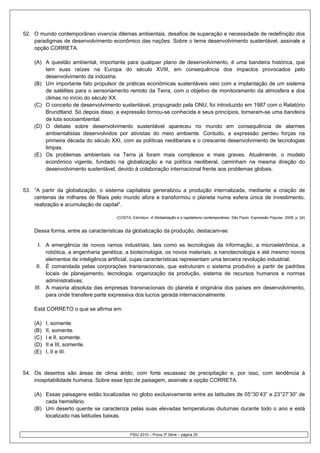 52. O mundo contemporâneo vivencia dilemas ambientais, desafios de superação e necessidade de redefinição dos
    paradigmas de desenvolvimento econômico das nações. Sobre o tema desenvolvimento sustentável, assinale a
    opção CORRETA.

    (A) A questão ambiental, importante para qualquer plano de desenvolvimento, é uma bandeira histórica, que
        tem suas raízes na Europa do século XVIII, em consequência dos impactos provocados pelo
        desenvolvimento da indústria.
    (B) Um importante fato propulsor de práticas econômicas sustentáveis veio com a implantação de um sistema
        de satélites para o sensoriamento remoto da Terra, com o objetivo de monitoramento da atmosfera e dos
        climas no início do século XX.
    (C) O conceito de desenvolvimento sustentável, propugnado pela ONU, foi introduzido em 1987 com o Relatório
        Brundtland. Só depois disso, a expressão tornou-se conhecida e seus princípios, tornaram-se uma bandeira
        de luta socioambiental.
    (D) O debate sobre desenvolvimento sustentável apareceu no mundo em consequência de alarmes
        ambientalistas desenvolvidos por ativistas do meio ambiente. Contudo, a expressão perdeu forças na
        primeira década do século XXI, com as políticas neoliberais e o crescente desenvolvimento de tecnologias
        limpas.
    (E) Os problemas ambientais na Terra já foram mais complexos e mais graves. Atualmente, o modelo
        econômico vigente, fundado na globalização e na política neoliberal, caminham na mesma direção do
        desenvolvimento sustentável, devido à colaboração internacional frente aos problemas globais.


53. “A partir da globalização, o sistema capitalista generalizou a produção internalizada, mediante a criação de
    centenas de milhares de filiais pelo mundo afora e transformou o planeta numa esfera única de investimento,
    realização e acumulação de capital”.

                                     (COSTA, Edmilson. A Globalização e o capitalismo contemporâneo. São Paulo: Expressão Popular, 2008, p. 24)


    Dessa forma, entre as características da globalização da produção, destacam-se:

      I. A emergência de novos ramos industriais, tais como as tecnologias da informação, a microeletrônica, a
         robótica, a engenharia genética, a biotecnologia, os novos materiais, a nanotecnologia e até mesmo novos
         elementos de inteligência artificial, cujas características representam uma terceira revolução industrial;
     II. É comandada pelas corporações transnacionais, que estruturam o sistema produtivo a partir de padrões
         locais de planejamento, tecnologia, organização da produção, sistema de recursos humanos e normas
         administrativas;
    III. A maioria absoluta das empresas transnacionais do planeta é originária dos países em desenvolvimento,
         para onde transfere parte expressiva dos lucros gerada internacionalmente.

    Está CORRETO o que se afirma em:

    (A)   I, somente.
    (B)   II, somente.
    (C)   I e II, somente.
    (D)   II e III, somente.
    (E)   I, II e III.


54. Os desertos são áreas de clima árido, com forte escassez de precipitação e, por isso, com tendência à
    inospitabilidade humana. Sobre esse tipo de paisagem, assinale a opção CORRETA.

    (A) Essas paisagens estão localizadas no globo exclusivamente entre as latitudes de 05°30’43” e 23°27’30” de
        cada hemisfério.
    (B) Um deserto quente se caracteriza pelas suas elevadas temperaturas diuturnas durante todo o ano e está
        localizado nas latitudes baixas.


                                            PSIU 2010 – Prova 3ª Série – página 25
 