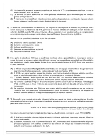 (C) Um deserto frio apresenta temperatura média anual abaixo de 18°C e possui essa característica, porque se
        localiza entre 40° a 60° de latitude.
    (D) Os desertos são áreas dominadas por baixas pressões atmosféricas, pouca movimentação dos ventos e
        grande rarefação de vida.
    (E) A maioria dos desertos já foram inóspitos; contudo, as tecnologias atuais e a corrida pelas riquezas naturais
        dessas paisagens transformaram-nos em áreas densamente povoadas.


55. As Metas de Desenvolvimento do Milênio são um conjunto de oito objetivos de melhoria no padrão de vida a
    serem alcançados mundialmente até 2015, por meio de medidas adotadas em cada país. Foram definidas em
    setembro de 2000, quando 189 países, incluindo o Brasil, decidiram reunir acordos relativos a avanços sociais
    em um único documento. A seguir, serão citadas algumas Metas de Desenvolvimento do Milênio.

    Marque a opção que NÃO corresponde a uma das oito metas.

    (A)   Erradicar a extrema pobreza e a fome.
    (B)   Garantir o ensino superior a todos.
    (C)   Melhorar a saúde materna.
    (D)   Assegurar a sustentabilidade ambiental.
    (E)   Reduzir a mortalidade infantil.


56. Foi a partir da década de 1980 que as evidências científicas sobre a possibilidade de mudança de clima na
    escala do mundo se tornaram motivo sistemático de interesse e preocupação da comunidade científica global, o
    que possibilitou a criação, pelas Nações Unidas, de um grande painel chamado de IPCC. Sobre esse assunto, é
    CORRETO afirmar:

    (A) O IPCC é um painel científico ligado às Nações Unidas, que tem o papel fundamental de divulgar ao mundo
        os problemas climáticos pesquisados e observados por cada país ligado à ONU.
    (B) O IPCC é um painel que tem o papel de sintetizar o conhecimento atual contido nos relatórios científicos
        sobre as possíveis mudanças do clima no futuro, a fim de orientar as tomadas de decisões.
    (C) O Primeiro Relatório Científico publicado pelo IPCC em 1980, com pesquisas sobre mudanças climáticas,
        não foi amplamente divulgado, porque foi desenvolvido apenas por pesquisadores americanos.
    (D) Foi somente a partir da divulgação do Quarto Relatório Científico sobre mudanças climáticas, publicado pelo
        IPCC em 2000, que as fortes evidências de aquecimento global, derivado da ação antrópica, tornaram-se
        consensuais.
    (E) As pesquisas divulgadas pelo IPCC nos seus quatro relatórios científicos revelaram que as mudanças
        climáticas têm sido observadas fundamentalmente a partir do aumento na frequência de temperaturas
        mínimas extremas e redução na frequência de temperaturas máximas extremas.


57. “O Mercosul é uma modesta construção integracionalista que, apesar de todos os seus problemas de união
    aduaneira imperfeita e zona de livre-comércio inacabada, apresenta-se como um dado da realidade econômica e
    política da América do Sul.”

                                (ALMEIDA, P. R. de. Mercosul e Alca na perspectiva brasileira: alternativas excludentes? In: LIMA, M. C (Org.). O lugar da
                                                                               América do Sul na nova ordem mundial. São Paulo: Cortez, 2001. p. 53.)


    São argumentos contra a implementação da Alca na perspectiva brasileira, no início do século XXI, EXCETO:

    (A) A Alca tenciona nivelar o terreno de jogo entre economistas e sociedades, ostentando enormes diferenças
        estruturais entre eles.
    (B) Subsistiam, no caso da Alca, na primeira metade de 2001, incertezas quanto ao desenvolvimento do próprio
        processo negociador, com ausência e indefinição de conteúdo em relação ao necessário mandato a ser
        atribuído pelo Congresso ao Executivo dos EUA.


                                                 PSIU 2010 – Prova 3ª Série – página 26
 