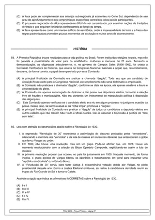 (C) A Alca pode ser complementar aos arranjos sub-regionais já existentes no Cone Sul, dependendo de seu
        grau de aprofundamento e dos compromissos específicos contraídos pelos países participantes.
    (D) O processo negociador da Alca apresenta-se difícil de ser concretizado, por envolver nações de tradições
        diversas e que seguiram itinerários contrastantes ao longo do tempo.
    (E) A Alca apresenta-se como um imenso edifício de escritórios, onde a impessoalidade de trato e a frieza das
        regras padronizadas prometem poucos momentos de excitação e muitos anos de aborrecimento.




                                                       HISTÓRIA


58. A Primeira República trouxe novidades para a vida política no Brasil. Foram instituídas eleições no país, mas não
    foi prevista a possibilidade de votar para os analfabetos, mulheres e menores de 21 anos. Temendo a
    democratização, as oligarquias articularam-se, e, no governo de Campos Sales (1898-1902), foi criada a
    Comissão Verificadora de Poderes, que atuava no Congresso Nacional. Assinale a opção que, resumidamente,
    descreve, de forma correta, o papel desempenhado por essa Comissão.

    (A) A principal finalidade da Comissão era praticar a chamada “degola”. Toda vez que um candidato de
        oposição fosse eleito para o Congresso Nacional, ele simplesmente não seria diplomado e empossado.
    (B) A Comissão não praticava a chamada “degola”, conforme se dizia na época, ela apenas atestava a lisura e
        a honestidade do pleito.
    (C) A Comissão era apenas encarregada de diplomar e dar posse aos deputados eleitos, tornando a eleição
        livre de fraudes e manipulações. Não era, portanto, um instrumento de manipulação política à disposição
        das oligarquias.
    (D) Esta Comissão apenas verificava se o candidato eleito era réu em algum processo na justiça na ocasião da
        posse. Nesse caso, tal como a atual lei da “ficha limpa”, promovia a “degola”.
    (E) A principal finalidade da Comissão era praticar a “degola” de todos os candidatos a deputado eleitos em
        outros estados que não fossem São Paulo e Minas Gerais. Daí se associar a Comissão à política do “café
        com leite”.


59. Leia com atenção as observações abaixo sobre a Revolução de 1930.

       I. A expressão “Revolução de 30” representa a assimilação do discurso produzido pelos “vencedores”,
          silenciando a memória dos “vencidos” e da luta de classes em curso nas décadas que antecederam o golpe
          que levou Vargas ao poder;
      II. Em 1930, não houve uma revolução, mas sim um golpe. Pode-se afirmar que, em 1928, houve um
          momento revolucionário com a criação do Bloco Operário Camponês, explicitando-se assim a luta de
          classes;
     III. A primeira revolução popular que ocorreu no país foi justamente em 1930. Naquele momento, de forma
          inédita, o grupo político de Vargas liderou os operários e trabalhadores em geral para implantar uma
          “república sindicalista” ou o Estado Novo;
     IV. A “Revolução de 30” serviu para fazer justiça à extraordinária votação obtida por Vargas no pleito
          presidencial daquele ano. Como a Justiça Eleitoral omitiu-se, só restou à candidatura derrotada reunir as
          tropas do Rio Grande do Sul e tomar o Catete;

    Assinale a opção que indica as afirmativas INCORRETAS sobre a Revolução de 1930.

    (A)   I e II
    (B)   II e III
    (C)   III e IV
    (D)   I e IV
    (E)   II e IV



                                            PSIU 2010 – Prova 3ª Série – página 27
 