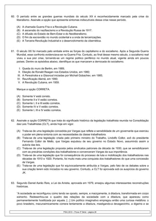 60. O período entre as grandes guerras mundiais do século XX é reconhecidamente marcado pela crise do
    liberalismo. Assinale a opção que apresenta sintomas indiscutíveis dessa crise nesse período.

    (A)     A chamada Guerra Fria e a Revolução Cubana.
    (B)     A ascensão do nazifascismo e a Revolução Russa de 1917.
    (C)     A difusão do Estado de Bem-Estar e do Neoliberalismo.
    (D)     O fim da escravidão no mundo ocidental e a onda de terceirizações.
    (E)     A Terceira Revolução Industrial e o desenvolvimento da cibernética.


61. O século XX foi marcado pelo embate entre as forças do capitalismo e do socialismo. Após a Segunda Guerra
    Mundial, esse confronto evidenciava-se na Guerra Fria. Contudo, ao final desse mesmo século, o socialismo real
    viveu a sua pior crise, tornando-se um regime político periférico no mundo atual, vigente ainda em poucos
    países. Dentre os episódios abaixo, identifique os que marcaram a derrocada do socialismo.

       I.   Queda do muro de Berlim, em 1989;
      II.   Eleição de Ronald Reagan nos Estados Unidos, em 1980;
     III.   A Perestroika e a Glasnost iniciadas por Michail Gobachev, em 1985;
     IV.    Reunificação Alemã, em 1990;
      V.    A Revolução Cubana, em 1959.

    Marque a opção CORRETA.

    (A)     Somente V está correto.
    (B)     Somente II e V estão corretos.
    (C)     Somente I, II e III estão corretos.
    (D)     Somente IV e V estão corretos.
    (E)     Somente I, III e IV estão corretos.


62. Assinale a opção CORRETA que trata do significado histórico da legislação trabalhista reunida na Consolidação
    das Leis Trabalhistas (CLT), ainda hoje em vigor.

    (A) Trata-se de uma legislação concedida por Vargas que reflete a sensibilidade de um governante que exerceu
        o poder em plena sintonia com as necessidades da classe trabalhadora.
    (B) Trata-se de uma legislação criada pelo primeiro ministro do Trabalho, Lindolfo Collor, avô do presidente
        Fernando Collor de Mello, que Vargas expulsou de seu governo no Estado Novo, assumindo assim a
        autoria das leis.
    (C) Trata-se de uma legislação proposta pelos sindicatos patronais da década de 1930, que se sensibilizaram
        com as precárias condições dos trabalhadores e convenceram Vargas da sua importância.
    (D) Trata-se de uma legislação que foi consequência do processo de luta e mobilização dos trabalhadores nas
        décadas de 1910 e 1920. Portanto, foi muito mais uma conquista dos trabalhadores do que uma concessão
        de Vargas.
    (E) Trata-se de uma legislação que foi equivocadamente atribuída a Vargas, pelo fato de os debates sobre a
        sua criação terem sido iniciados no seu governo. Contudo, a CLT foi aprovada sob os auspícios do governo
        JK.


63. Segundo Daniel Aarão Reis, a Lei da Anistia, aprovada em 1979, ensejou algumas interessantes reconstruções
    históricas.

    “A sociedade se reconfigurou como tendo se oposto, sempre, e maciçamente, à ditadura, transformada em corpo
    estranho. Redesenhou-se o quadro das relações da sociedade com a ditadura, que apareceu como
    permanentemente hostilizada por aquela. [...] Um político imaginativo empregou então uma curiosa metáfora: o
    povo brasileiro, macunaimicamente comera lentamente a ditadura, mastigando-a devagarzinho, a digerira e se


                                                  PSIU 2010 – Prova 3ª Série – página 28
 