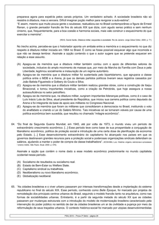 preparava agora para expeli-la pelos canais próprios. Um verdadeiro achado. A sociedade brasileira não só
     resistira à ditadura, mas a vencera. Difícil imaginar poção melhor para revigorar a auto-estima”.
     “E assim, mesmo que muito pouca gente o soubesse, reatualizou-se no Brasil contemporâneo a figura de Ernest
     Renan, o grande pensador francês de fins do século XIX que dizia, com agudo senso prático e sem nenhum
     cinismo, que, frequentemente, para a boa coesão e harmonia sociais, mais vale construir o esquecimento do que
     exercitar a memória”.
                                                        (REIS, Daniel Aarão. Ditadura militar, esquerdas e sociedade. Rio de Janeiro: Jorge Zahar Editor, 2000. p. 71)


     No trecho acima, percebe-se que o historiador aponta um embate entre a memória e o esquecimento no que diz
     respeito à ditadura militar iniciada em 1964 no Brasil. É como se fosse possível esquecer algo que incomoda e
     que não se deseja lembrar. Assinale a opção contendo o que o autor sugere que se pretende esquecer em
     relação a esse assunto.

     (A) Apagou-se da memória que a ditadura militar também contou com o apoio de diferentes setores da
         sociedade, inclusive do amplo movimento de massas que, por meio da Marcha da Família com Deus e pela
         Liberdade, legitimou socialmente a instauração de um regime autoritário.
     (B) Apagou-se da memória que a ditadura militar foi sustentada pelo bipartidarismo, que agrupava a classe
         política entre o MDB e a Arena, já que os demais partidos políticos tiveram seus registros cassados por
         João Batista Figueiredo e Golbery do Couto e Silva.
     (C) Apagou-se da memória que a ditadura militar também realizou grandes obras, como a construção de Itaipu
         Binacional, e tomou importantes iniciativas, como a criação da Petrobrás, que hoje assegura a nossa
         autossuficiência no setor petrolífero.
     (D) Apagou-se da memória que, na ditadura militar, surgiram importantes lideranças políticas, como é o caso de
         Luís Inácio Lula da Silva, atual presidente da República, que iniciou sua carreira política como deputado da
         Arena e foi integrante da base de apoio aos militares no Congresso Nacional.
     (E) Apagou-se da memória que foram os militares que consolidaram a democracia no Brasil, instituindo o voto
         do analfabeto e criando a Lei do Salário Mínimo. Tais iniciativas só se tornaram viáveis por causa de uma
         política econômica bem sucedida, que resultou no chamado “milagre econômico”.


64. “Do final da Segunda Guerra Mundial, em 1945, até por volta de 1973, o mundo viveu um período de
    extraordinário crescimento econômico. [...] Esse período teve como base de sua prosperidade a conjugação de
    liberalismo econômico, política de proteção social e introdução de uma certa dose de planificação da economia
    pelo Estado. [...] Esse desenvolvimento extraordinário do capitalismo foi alcançado nos países em que os
    governos destinavam grandes recursos para a proteção social e poderosas organizações sindicais defendiam os
    salários, ajudando a manter o poder de compra da classe trabalhadora”. (KOSHIBA, Luiz. História: origens, estruturas e processos
     / ensino médio. São Paulo: Atual, 2000. p. 476).


     Assinale a opção que contém o nome dado a esse modelo econômico predominante no mundo capitalista
     ocidental nesse período.

     (A)   Socialismo de resultados ou socialismo real.
     (B)   Estado de Bem-Estar ou Welfare State.
     (C)   Capitalismo sindical ou trabalhista.
     (D)   Neoliberalismo ou novo liberalismo econômico.
     (E)   Globalização neoliberal.


65. “As cidades brasileiras e o viver urbano passaram por intensas transformações desde a implantação do sistema
    republicano no final do século XIX. Esse período, conhecido como Belle Époque, foi marcado por projetos de
    remodelação dos principais centros urbanos do Brasil, seguindo o modelo francês tanto na arquitetura, como nas
    formas de sociabilidades urbanas. Entretanto, é a partir da segunda metade do século XX que as cidades
    passaram por mudanças estruturais com a introdução do modelo de modernização brasileira caracterizado pela
    intervenção do poder público no sentido de dar às cidades brasileiras um ar de civilidade e pujança por meio da
    reformulação de seus traçados urbanos. O contexto histórico-social foi marcado por utopias desenvolvimentistas

                                                             PSIU 2010 – Prova 3ª Série – página 29
 