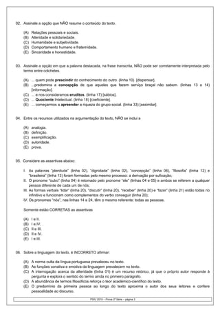 02. Assinale a opção que NÃO resume o conteúdo do texto.

    (A)   Relações pessoais e sociais.
    (B)   Alteridade e solidariedade.
    (C)   Humanidade e subjetividade.
    (D)   Comportamento humano e fraternidade.
    (E)   Sinceridade e honestidade.


03. Assinale a opção em que a palavra destacada, na frase transcrita, NÃO pode ser corretamente interpretada pelo
    termo entre colchetes.

    (A) ... quem pode prescindir do conhecimento do outro. (linha 10) [dispensar].
    (B) ...predomina a concepção de que aqueles que fazem serviço braçal não sabem. (linhas 13 e 14)
        [informação].
    (C) ... e nos consideramos eruditos. (linha 17) [sábios].
    (D) ... Quociente Intelectual. (linha 18) [coeficiente].
    (E) ... começarmos a apreender a riqueza do grupo social. (linha 33) [assimilar].


04. Entre os recursos utilizados na argumentação do texto, NÃO se inclui a

    (A)   analogia.
    (B)   definição.
    (C)   exemplificação.
    (D)   autoridade.
    (E)   prova.


05. Considere as assertivas abaixo:

    I. As palavras “plenitude” (linha 02), “dignidade” (linha 02), “concepção” (linha 06), “filosofia” (linha 12) e
         “brasileira” (linha 13) foram formadas pelo mesmo processo: a derivação por sufixação;
    II. O pronome “outro” (linha 04) é retomado pelo pronome “ele” (linhas 04 e 05) e ambos se referem a qualquer
         pessoa diferente de cada um de nós;
    III. As formas verbais “lidar” (linha 20), “discutir” (linha 20), “receber” (linha 20) e “fazer” (linha 21) estão todas no
         infinitivo e funcionam como complementos do verbo conseguir (linha 20);
    IV. Os pronomes “nós”, nas linhas 14 e 24, têm o mesmo referente: todas as pessoas.

    Somente estão CORRETAS as assertivas

    (A)   I e II.
    (B)   I e IV.
    (C)   II e III.
    (D)   II e IV.
    (E)   I e III.


06. Sobre a linguagem do texto, é INCORRETO afirmar:

    (A) A norma culta da língua portuguesa prevaleceu no texto.
    (B) As funções conativa e emotiva da linguagem prevalecem no texto.
    (C) A interrogação acerca da alteridade (linha 01) é um recurso retórico, já que o próprio autor responde à
        pergunta e explora o sentido do termo ainda no primeiro parágrafo.
    (D) A abundância de termos filosóficos reforça o teor acadêmico-científico do texto.
    (E) O predomínio da primeira pessoa ao longo do texto aproxima o autor dos seus leitores e confere
        pessoalidade ao discurso.

                                               PSIU 2010 – Prova 3ª Série – página 3
 