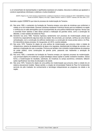 e um emaranhado de representações e significados expressos em projetos, discursos e práticas que ajudaram a
construir expectativas individuais e coletivas a muitos brasileiros”.

        (MONTE, Regianny Lima. “Entre memória e (res)sentimentos: a trajetória de migrantes em Teresina na década de 1970” in NASCIMENTO, Francisco
                            Alcides do & MONTE, Regianny Lima (Orgs.). Cidade e memória. Teresina, PI: EDUFPI / Imperatriz, MA: Ética, 2009. p. 217).


Assinale a opção CORRETA que trata do processo de modernização de Teresina.

(A) Nos anos 1950, o centenário da fundação de Teresina ensejou uma série de iniciativas que conferiram à
    cidade um ar de modernidade. Diversas indústrias receberam incentivos fiscais para se instalarem na região
    e verificou-se um salto demográfico que foi acompanhado de uma política habitacional vigorosa. Novas ruas
    e avenidas foram abertas e data desse período a realização de grandes obras, como a construção do
    Albertão, o maior estádio de futebol do Piauí.
(B) Somente nos anos 1990, Teresina ingressou tardiamente num processo de modernização urbana que
    transformou especialmente algumas áreas da cidade. Na zona leste, por exemplo, verificou-se uma intensa
    verticalização, com a construção de edifícios residenciais e a construção de novas pontes sobre o rio Poty.
    Em decorrência desse processo, foi inaugurada, em 2010, a ponte estaiada.
(C) Nos anos 1970, Teresina foi objeto de uma política de modernização que procurou dotar a cidade de
    infraestrutura, sistema de abastecimento de água e luz regulares, desobstrução do tráfego de veículos, com
    abertura e duplicação de ruas e avenidas. Procurou-se também criar símbolos modernizadores da presença
    do poder público, como construções de grande porte, passando aos habitantes a sensação de
    modernidade.
(D) Nos anos 1950, o centenário da fundação de Teresina ensejou um vigoroso processo de modernização,
    cujo principal objetivo foi evidenciar o papel estratégico dessa capital no sertão nordestino brasileiro. Dessa
    forma, a modernização foi resultado, sobretudo, de iniciativas no campo econômico, entretanto, faltaram
    ações significativas nas áreas da educação e da saúde.
(E) Nos anos 1970, Teresina foi objeto de uma política de modernização que procurou dotar a cidade de um
    sistema educacional modelar. Nesse sentido, a criação da Universidade Federal do Piauí foi fundamental,
    servindo de pólo irradiador de conhecimento e tecnologia indispensáveis ao progresso da cidade e da
    região.




                                                  PSIU 2010 – Prova 3ª Série – página 30
 