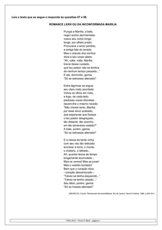 Leia o texto que se segue e responda às questões 07 e 08.

                            ROMANCE LXXIII OU DA INCONFORMADA MARÍLIA

                                       Pungia a Marília, a bela,
                                       negro sonho atormentado:
                                       voava seu corpo longe,
                                       longe, por alheio prado.
                                       Procurava o amor perdido,
                                       a antiga fala do amado.
                                       Mas o oráculo dos sonhos
                                       dizia a seu corpo alado:
                                       “Ah, volta, volta, Marília,
                                       tira-te desse cuidado,
                                       que teu pastor não se lembra
                                       de nenhum tempo passado...”
                                       E ela, dormindo, gemia:
                                       “Só se estivesse alienado!”

                                       Entre lágrimas se erguia
                                       seu claro rosto acordado.
                                       Volvia os olhos em roda,
                                       e logo, de cada lado,
                                       piedosas vozes discretas
                                       davam-lhe o mesmo recado:
                                       “Não chores tanto, Marília,
                                       por esse amor acabado;
                                       que esperavas que fizesse
                                       o teu pastor desgraçado,
                                       tão distante, tão sozinho,
                                       em tão lamentoso estado?”
                                       A bela, porém, gemia:
                                       “Só se estivesse alienado!”

                                       E a névoa da tarde vinha
                                       com seu véu tão delicado
                                       envolver a torre, o monte,
                                       o chafariz, o telhado...
                                       Ah, quanta névoa de tempo
                                       longamente acumulado...
                                       Mas os versos! Mas as juras!
                                       Mas o vestido bordado!
                                       Bem que o coração dizia
                                       - coração desventurado –
                                       “Talvez se tenha esquecido...”
                                       “Talvez se tenha casado...”
                                       Seu lábio, porém, gemia:
                                       “Só se tivesse alienado!”

                                           (MEIRELES, Cecília. Romanceiro da Inconfidência. Rio de Janeiro: Nova Fronteira, 1989. p.240-241)




                                         PSIU 2010 – Prova 3ª Série – página 4
 