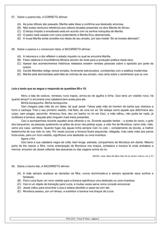 07. Sobre o poema lido, é CORRETO afirmar:

    (A)   As juras idílicas são passado, Marília sabe disso e confirma sua desilusão amorosa.
    (B)   Não existe nenhuma referência aos valores árcades presentes na obra Marília de Dirceu.
    (C)   O tempo límpido e ensolarado está em acordo com os sonhos tranquilos de Marília.
    (D)   O pastor está casado com outra pretendente e Marília ficou abandonada.
    (E)   A musa Marília ainda acredita nos ideais de seu amado, por isso insiste “Só se tivesse alienado!”.


08. Sobre o poema e o romanceiro lidos, é INCORRETO afirmar:

    (A) A natureza e o dia refletem o estado inquieto no qual se encontra Marília.
    (B) Fatos relativos à Inconfidência Mineira servem de mote para a produção poética nesta obra.
    (C) Apesar dos acontecimentos históricos relatados existem versões pessoais sobre o episódio por parte da
        autora.
    (D) Cecília Meireles redige versos simples, livremente estruturados, condizentes com a estética modernista.
    (E) Marília está atormentada pela falta de notícias de seu amado, mas certa sobre o sentimento que os une.




Leia o texto que se segue e responda às questões 09 e 10.

          Abriu a lata de costura, remexeu nuns trapos, armou-se de agulha e linha. Ceci teria um vestido novo, há
quanto tempo? e arrumaria uma cabeleira bem preta para ela.
          Minha bonequinha. Minha bonequinha.
          Ceci chegara pela mão de um deles, tal qual Jessé. Talvez pela mão do homem de barba que cheirava a
fumo e cachaça. Feio o seu primeiro vestido, mal feito, de uma cor só. De estopa como aquele que deformava seu
corpo, sem pregas, escorrido. Arrancou fora, deu um banho no rio em Ceci, a mãe ralhou, não podia ter nada, já
inutilizara a boneca, daquele jeito ninguém mais traria presentes.
          Ceci a acompanhara durante aqueles anos olhando o rio. Durante aquelas tardes – a sineta do navio, o grito
dos barqueiros, as pessoas quebrando os grãos de arroz nas pedras sujas, a mão fria de Mundoca, vamo indo, mãe,
vamo pra casa, vambora. Quando fugia nas águas tinha sempre Ceci no colo – complemento da dúvida, a melhor
testemunha de sua vida no cais. Por vezes poucas a boneca ficara esquecida, relegada, mas cada volta aos panos
furta-cores, para um novo vestido, significava uma desilusão ou uma incerteza.
          Agora o fim.
          Ceci teria a sua cabeleira negra de volta, bem longa, estirada, companheira de Mundoca em diante. Mesmo
perto de lhe nascer a filha, numa antecipação de Mundoca nos braços, embalava a boneca lá onde embalara a
menina, encontro de Jessé voltando das pescarias ou das viagens acima do rio.

                                                                          (BRASIL, Assis. Beira Rio Beira Vida. Rio de Janeiro: Ediouro, s/d. p.77)




09. Sobre o trecho lido, é INCORRETO afirmar:

    (A) A mãe sempre aceitava as decisões da filha, nunca recriminado-a e sempre apoiando seus sonhos e
        fantasias.
    (B) Para Luíza fazer um novo vestido para a boneca significava uma desilusão ou uma incerteza.
    (C) Ceci é um objeto de transição para Luíza, e muitas vezes serve como consolo emocional.
    (D) Jessé voltou para encontrar Luíza e estava decidido a casar-se com ela.
    (E) Mundoca passou, por um tempo, a substituir a boneca nos braços de Luíza.




                                             PSIU 2010 – Prova 3ª Série – página 5
 
