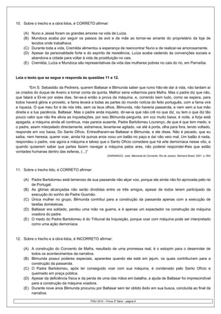 10. Sobre o trecho e a obra lidos, é CORRETO afirmar:

    (A) Nuno e Jessé foram os grandes amores na vida de Luíza.
    (B) Mundoca acaba por seguir os passos da avó e da mãe ao tornar-se amante do proprietário da loja de
        tecidos onde trabalhava.
    (C) Durante toda a vida, Cremilda alimentou a esperança de reencontrar Nuno e de realizar-se amorosamente.
    (D) Apesar da personalidade forte e do espírito de resistência, Luíza acaba cedendo às convenções sociais e
        abandona a cidade para voltar à vida de prostituição no cais.
    (E) Cremilda, Luíza e Mundoca são representativas da vida das mulheres pobres no cais do rio, em Parnaíba.


Leia o texto que se segue e responda às questões 11 e 12.

         “Em S. Sebastião da Pedreira, querem Baltasar e Blimunda saber que rumo hão-de dar à vida, não tardam aí
os criados do duque de Aveiro a tomar conta da quinta, Melhor seria voltarmos para Mafra. Mas o padre diz que não,
que falará a El-rei por estes dias, far-se-á então a prova da máquina, e, correndo bem tudo, como se espera, para
todos haverá glória e proveito, a fama levará a todas as partes do mundo notícia do feito português, com a fama virá
a riqueza, O que meu for é de nós três, sem os teus olhos, Blimunda, não haveria passarola, e nem sem a tua mão
direita e a tua paciência, Baltasar. Mas o padre anda inquieto, dir-se-ia que não crê no que diz, ou tem o que diz tão
pouco valor que não lhe alivia as inquietações, por isso Blimunda pergunta, em voz muito baixa, é noite, a forja está
apagada, a máquina ainda ali continua, mas parece ausente, Padre Bartolomeu Lourenço, de que é que tem medo, e
o padre, assim interpelado directamente, estremece, levanta-se agitado, vai até à porta, olha para fora, tendo voltado,
responde em voz baixa, Do Santo Ofício. Entreolharam-se Baltasar e Blimunda, e ele disse, Não é pecado, que eu
saiba, nem heresia, querer voar, ainda há quinze anos voou um balão no paço e daí não veio mal, Um balão é nada,
respondeu o padre, voe agora a máquina e talvez que o Santo Ofício considere que há arte demoníaca nesse vôo, e
quando quiserem saber que partes fazem navegar a máquina pelos ares, não poderei responder-lhes que estão
vontades humanas dentro das esferas, (...)”
                                                          (SARAMAGO, José. Memorial do Convento. Rio de Janeiro: Bertrand Brasil, 2001. p.184)




11. Sobre o trecho lido, é CORRETO afirmar:

    (A) Padre Bartolomeu está temeroso de sua passarola não alçar voo, porque ela ainda não foi aprovada pelo rei
        de Portugal.
    (B) As glórias alcançadas não serão divididas entre os três amigos, apesar de todos terem participado da
        execução do sonho de Padre Gusmão.
    (C) Única mulher no grupo, Blimunda contribui para a construção da passarola apenas com a execução de
        tarefas domésticas.
    (D) Baltasar era soldado, perdeu uma mão na guerra, e é apenas um expectador na construção da máquina
        voadora do padre.
    (E) O medo do Padre Bartolomeu é do Tribunal da Inquisição, porque voar com máquina pode ser interpretado
        como uma ação demoníaca.


12. Sobre o trecho e a obra lidos, é INCORRETO afirmar:

    (A) A construção do Convento de Mafra, resultado de uma promessa real, é o estopim para o desenrolar de
        todos os acontecimentos da narrativa.
    (B) Blimunda possui poderes especiais, aparentes quando ela está em jejum, os quais contribuíram para a
        construção da passarola.
    (C) O Padre Bartolomeu, após ter conseguido voar com sua máquina, é condenado pelo Santo Ofício e
        queimado em praça pública.
    (D) Apesar da deficiência física e da perda de uma das mãos em batalha, a ajuda de Baltasar foi imprescindível
        para a construção da máquina voadora.
    (E) Durante nove anos Blimunda procurou por Baltasar sem ter obtido êxito em sua busca, concluída ao final da
        narrativa.

                                             PSIU 2010 – Prova 3ª Série – página 6
 
