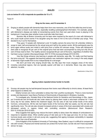 INGLÊS

Leia os textos 01 e 02 e responda às questões de 13 a 17.

Texto 01

                                       Sing me the news, and I’ll remember it

01   Singing to elderly people with dementia helps them form new memories, one of the first skills they tend to lose.
02            Music is known to aid memory, especially recalling autobiographical information. For example, people
03   with Alzheimer’s disease are better at remembering events from their own past when music is playing in the
04   background. It was less clear whether tunes could also help them learn.
05            Brandon Ally at Boston University and his team were inspired by the report of a man with Alzheimer’s
06   who could recall current events if his daughter sang the news to him to the tune of familiar pop songs. They
07   decided to try it out for themselves.
08            They gave 13 people with Alzheimer’s and 14 healthy seniors the lyrics from 40 unfamiliar children’s
09   songs to read, half accompanied by the actual song and half by the spoken words. All the participants saw the
10   lyrics again without audio and mixed in with lyrics from a further 40 unknown songs. Those with Alzheimer’s
11   were able to recognize 40 per cent of the original lyrics that had been accompanied by song but only 28 per
12   cent of those read to them. The healthy seniors recognised 80 per cent of the lyrics, regardless of whether they
13   had been sung or spoken (Neuropsychologia, DOI:10.1016/j.neuropsychologia.2010.04.033).
14            Very few things enhance new learning in people with dementia, says Ally. “It’s really cool that hearing
15   the lyrics sung did.” He suggests that teaching patients new medication regimes via a song in the early stages
16   of dementia might enable them to live independently for a bit longer.
17            We don’t yet know why singing should help, but Ally says that music engages areas of the brain,
18   including subcortical regions, that are typically spared until later on in dementia. Music may also improve
19   attention, he adds.

                                                                                                 (NewScientist, 22 May 2010.)




Texto 02
                                  Ageing makes repeated stress harder to handle


01   Grumpy old people may be bad-tempered because their brains react differently to chronic stress. At least that’s
02   what happens to elderly rats.
03           Elderly humans are more vulnerable to stress than their youthful counterparts. “There is more low-level
04   anxiety and depression,”says Nancy Pachana of theUniversity of Queensland in Brisbane, Australia.
05           To investigate why, Hirotaka Shoji of the National Centre for Geriatrics and Gerontology in Obu, Japan,
06   put 3-month-old and 24-month-old rats under stress by placing them inside a wire-mesh container for 1 hour
07   every day for two weeks. Before this treatment began, the two sets of rats had similar levels of the stress
08   hormone, corticosterone. All the rats had higher levels of the hormone after two weeks, but the old rats had
09   significantly more. The old rats also showed increased activity in areas of the brain associated with anxiety and
10   decreased activity in regions linked with controlling emotions (Behavioural Brain Research,
11   DOI:10.1016/j.bbr.2010.03.025).
12           Shoji suggests that ageing may reduce the brain’s ability to damp down the release of corticosterone in
13   response to repeated stress. When another group of rats were put in the cage just once, for an hour, stress
14   hormone levels were similar in old and young rats, suggesting that ageing increases vulnerability to repeated
15   stress rather than one-off episodes.
16           Chris Krägeloh of the Auckland University of Technology, New Zealand, says it is difficult to compare lab
17   rats with humans. Physical and mental exercise can protect the human brain, but lab rats don’t have equivalent
18   stimuli, he says.
                                                                                                (NewScientist, 10 April 2010.)




                                             PSIU 2010 – Prova 3ª Série – página 7
 