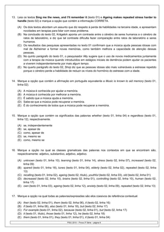 13. Leia os textos Sing me the news, and I’ll remember it (texto 01) e Ageing makes repeated stress harder to
    handle (texto 02) e marque a opção que contém a informação CORRETA.

    (A) Os dois textos abordam um assunto que diz respeito à perda de habilidades na terceira idade, e apresentam
        novidades em terapias para lidar com esse problema.
    (B) Na conclusão do texto 02, Krägeloh aponta um contraste entre o cérebro de seres humanos e o cérebro de
        ratos de laboratório, e diz que tal contraste dificulta fazer comparação entre ratos de laboratório e seres
        humanos.
    (C) Os resultados das pesquisas apresentadas no texto 01 confirmam que a música ajuda pessoas idosas com
        mal de Alzheimer a formar novas memórias, como também melhora a capacidade de atenção dessas
        pessoas.
    (D) No quinto parágrafo do texto 01, o pesquisador Ally sugere que o uso de novos medicamentos juntamente
        com a terapia da música quando introduzidos em estágios iniciais de demência podem ajudar os pacientes
        a viverem independentemente por mais algum tempo.
    (E) No quarto parágrafo do texto 02, Shoji diz que as pessoas idosas são mais vulneráveis a estresse repetido
        porque o cérebro perde a habilidade de reduzir os níveis do hormônio do estresse com a idade.


14. Marque a opção que contém a afirmação em português equivalente a Music is known to aid memory (texto 01,
    linha 02).

    (A)   A música é conhecida por ajudar a memória.
    (B)   A música é conhecida por melhorar a memória.
    (C)   É sabido que a música ajuda a memória.
    (D)   Sabe-se que a música pode recuperar a memória.
    (E)   É do conhecimento de todos que a música pode recuperar a memória.


15. Marque a opção que contém os significados das palavras whether (texto 01, linha 04) e regardless (texto 01,
    linha 12), respectivamente.

    (A)   se, independentemente
    (B)   se, apesar de
    (C)   como, apesar de
    (D)   se, mesmo se
    (E)   como, mesmo se


16. Marque a opção na qual as classes gramaticais das palavras nos contextos em que se encontram são,
    respectivamente: adjetivo, substantivo, adjetivo, adjetivo.

    (A) unknown (texto 01, linha 10), learning (texto 01, linha 14), stress (texto 02, linha 07), increased (texto 02,
        linha 09)
    (B) spared (texto 01, linha 18), tunes (texto 01, linha 04), elderly (texto 02, linha 02), repeated (texto 02, linha
        13)
    (C) recalling (texto 01, linha 02), ageing (texto 02, título), youthful (texto 02, linha 03), old (texto 02, linha 01)
    (D) decreased (texto 02, linha 10), brains (texto 02, linha 01), controlling (texto 02, linha 10), human (texto 02,
        linha 17)
    (E) own (texto 01, linha 03), ageing (texto 02, linha 12), anxiety (texto 02, linha 09), repeated (texto 02, linha 13)


17. Marque a opção na qual todas as palavras/expressões são elos coesivos de referência contextual.

    (A)   their (texto 02, linha 01), them (texto 02, linha 06), it (texto 02, linha 16)
    (B)   if (texto 01, linha 06), also (texto 01, linha 18), but (texto 02, linha 17)
    (C)   For example (texto 01, linha 02), because (texto 02, linha 01), but (texto 02, linha 17)
    (D)   it (texto 01, título), those (texto 01, linha 12), he (texto 02, linha 18)
    (E)   them (texto 01, linha 01), they (texto 01, linha 01), it (texto 01, linha 04)
                                               PSIU 2010 – Prova 3ª Série – página 8
 