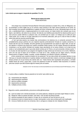 ESPANHOL

Leia o texto que se segue e responda às questões 13 a 16.


                                                Barcos que se cruzan en la noche
                                                       ROSA MONTERO


01         Una amiga mía, la escritora francesa Myriam Chirousse (preciosa su novela Vino y miel, en Alfaguara), me
02   ha enseñado un dicho inglés que yo no conocía: ships passing in the night, barcos pasando en la noche. Es
03   fácil visualizar dos grandes trasatlánticos cuajados de luces cruzándose en el mar, demasiado lejos el uno del
04   otro, y perdiéndose lenta y majestuosamente en la noche oscura, sin haber tenido otro contacto que el eco
05   lejano, casi idéntico, del ulular de sus sirenas. Se trata de una metáfora para describir los desencuentros que el
06   azar procura; puede referirse a cualquier cosa, una amistad que no cuajó o un trabajo que no salió por pura
07   mala suerte, por no estar en el lugar adecuado en el momento adecuado, pero por lo visto la frase se utiliza
08   sobre todo para los asuntos sentimentales.
09         ¿Y por qué esta escena nos resulta más conmovedora si la dotamos de un contenido amoroso? Pues
10   probablemente porque partimos de una viejísima leyenda profundamente hincada en nuestra conciencia: la
11   ilusión del otro que nos completa, del alma gemela que supuestamente nos espera en algún lado, de ese ser
12   tan idéntico a nosotros que podría ser nuestra consabida media naranja. Se han rodado decenas de películas
13   románticas y se han escrito infinidad de novelas rosas abundando en la misma ñoñería, en la idea de que
14   existe un ser predestinado para ti que anda dando tumbos por la Tierra y al cual conocerás si tienes suerte. Y
15   es el peso de esta leyenda lo que cargaría de tragedia el ciego entrecruzar de barcos en la noche. Maldición,
16   para una vez que te topas con el hombre o la mujer de tu vida, ¡resulta que por algún casual y menudo
17   desencuentro no llegas a hablar, a quedar, a poder establecer una relación! Sudores y temblores.
18        ¡Cómo ansiamos que nuestros amados se nos parezcan! Tal vez este anhelo de la pareja idéntica no sea
19   más que un recuerdo enterrado en nuestras células, la añoranza del útero materno, la borrosa nostalgia de ese
20   tiempo primero en el que fuimos dos siendo sólo uno. Todos hemos sido expulsados del paraíso, y el Edén
21   estaba hecho de carne y agua tibia; y quizá nos pasemos el resto de nuestras vidas buscando un sustituto
22   para ese corazón que latió durante algunos meses junto al nuestro.

                              (Adaptado da fonte: http://www.elpais.com/articulo/portada/Barcos/cruzan/noche/elpepusoceps/20100627elpepspor_13/Tes)




13. A autora utiliza a metáfora “barcos pasando en la noche” para referir-se aos

     (A)   rompimentos das relações.
     (B)   relacionamentos acertados.
     (C)   eternos conflitos conjugais.
     (D)   desencontros amorosos.
     (E)   múltiplos amores vividos.


14. Segundo a autora, possivelmente, procura-se a alma gêmea porque

     (A)   quer-se acabar com a lenda do fracasso, em outras palavras, deseja-se que todos sejam felizes no amor.
     (B)   deseja-se voltar ao paraíso de Éden, quer dizer, viver ao lado da pessoa amada.
     (C)   sente-se saudade do útero materno, ou seja, de um momento em que há dois em um só.
     (D)   precisa-se cruzar os nossos barcos, ou seja, reconquistar o amor que se deixa partir sem explicação.
     (E)   vive-se a história de amor nos romances, isto é, carrega-se o desejo de viver relações fictícias.




                                                    PSIU 2010 – Prova 3ª Série – página 9
 