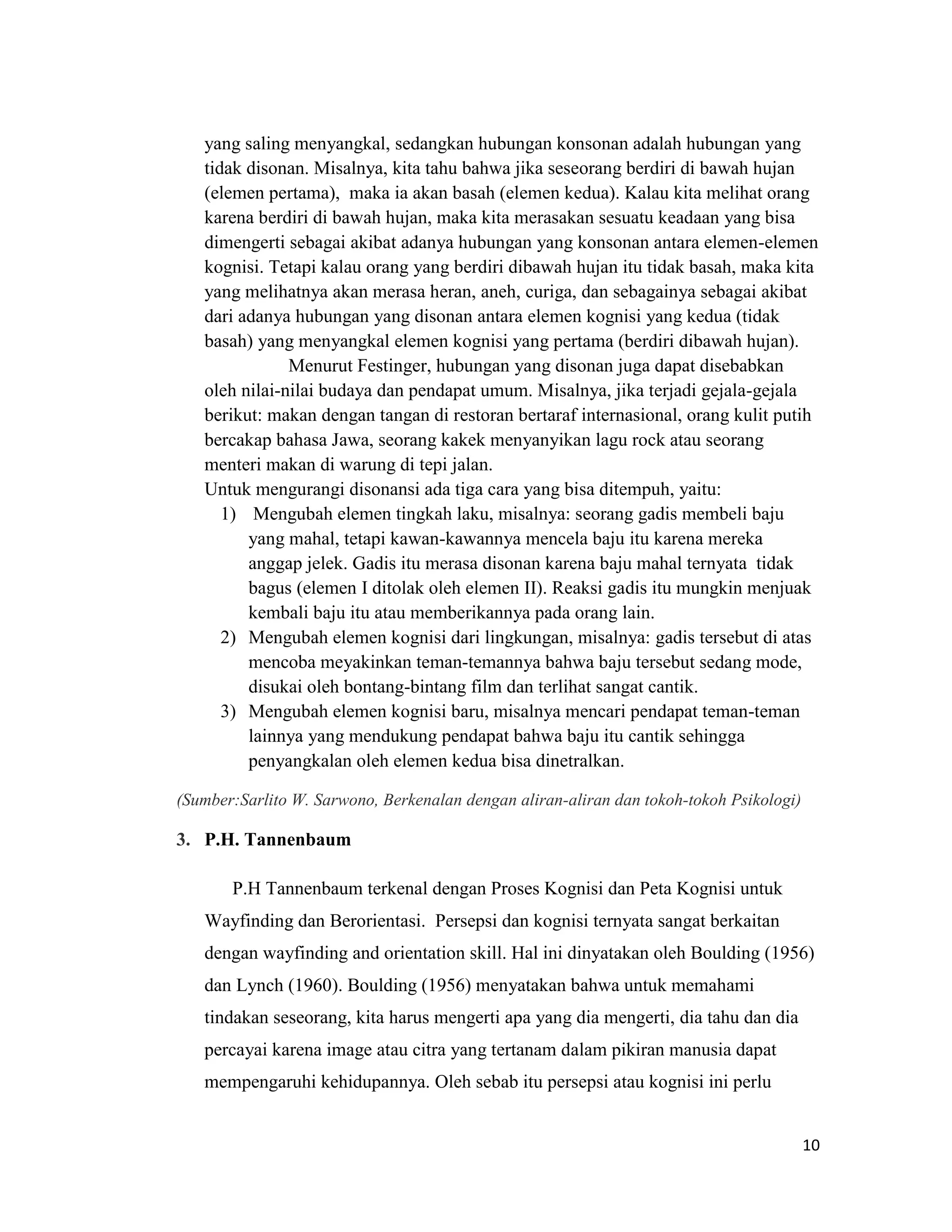 yang saling menyangkal, sedangkan hubungan konsonan adalah hubungan yang
tidak disonan. Misalnya, kita tahu bahwa jika seseorang berdiri di bawah hujan
(elemen pertama), maka ia akan basah (elemen kedua). Kalau kita melihat orang
karena berdiri di bawah hujan, maka kita merasakan sesuatu keadaan yang bisa
dimengerti sebagai akibat adanya hubungan yang konsonan antara elemen-elemen
kognisi. Tetapi kalau orang yang berdiri dibawah hujan itu tidak basah, maka kita
yang melihatnya akan merasa heran, aneh, curiga, dan sebagainya sebagai akibat
dari adanya hubungan yang disonan antara elemen kognisi yang kedua (tidak
basah) yang menyangkal elemen kognisi yang pertama (berdiri dibawah hujan).
Menurut Festinger, hubungan yang disonan juga dapat disebabkan
oleh nilai-nilai budaya dan pendapat umum. Misalnya, jika terjadi gejala-gejala
berikut: makan dengan tangan di restoran bertaraf internasional, orang kulit putih
bercakap bahasa Jawa, seorang kakek menyanyikan lagu rock atau seorang
menteri makan di warung di tepi jalan.
Untuk mengurangi disonansi ada tiga cara yang bisa ditempuh, yaitu:
1) Mengubah elemen tingkah laku, misalnya: seorang gadis membeli baju
yang mahal, tetapi kawan-kawannya mencela baju itu karena mereka
anggap jelek. Gadis itu merasa disonan karena baju mahal ternyata tidak
bagus (elemen I ditolak oleh elemen II). Reaksi gadis itu mungkin menjuak
kembali baju itu atau memberikannya pada orang lain.
2) Mengubah elemen kognisi dari lingkungan, misalnya: gadis tersebut di atas
mencoba meyakinkan teman-temannya bahwa baju tersebut sedang mode,
disukai oleh bontang-bintang film dan terlihat sangat cantik.
3) Mengubah elemen kognisi baru, misalnya mencari pendapat teman-teman
lainnya yang mendukung pendapat bahwa baju itu cantik sehingga
penyangkalan oleh elemen kedua bisa dinetralkan.
(Sumber:Sarlito W. Sarwono, Berkenalan dengan aliran-aliran dan tokoh-tokoh Psikologi)

3. P.H. Tannenbaum
P.H Tannenbaum terkenal dengan Proses Kognisi dan Peta Kognisi untuk
Wayfinding dan Berorientasi. Persepsi dan kognisi ternyata sangat berkaitan
dengan wayfinding and orientation skill. Hal ini dinyatakan oleh Boulding (1956)
dan Lynch (1960). Boulding (1956) menyatakan bahwa untuk memahami
tindakan seseorang, kita harus mengerti apa yang dia mengerti, dia tahu dan dia
percayai karena image atau citra yang tertanam dalam pikiran manusia dapat
mempengaruhi kehidupannya. Oleh sebab itu persepsi atau kognisi ini perlu
10

 
