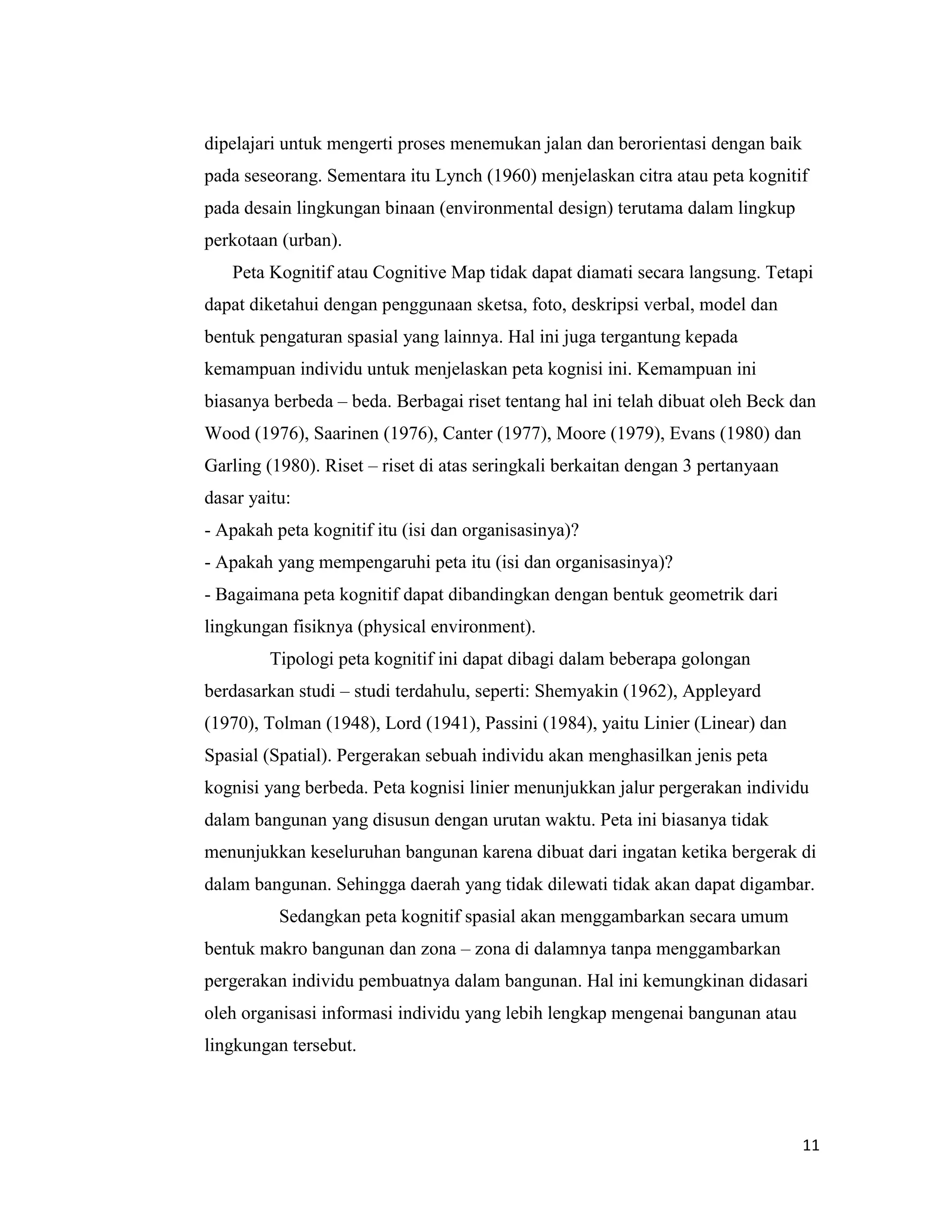 dipelajari untuk mengerti proses menemukan jalan dan berorientasi dengan baik
pada seseorang. Sementara itu Lynch (1960) menjelaskan citra atau peta kognitif
pada desain lingkungan binaan (environmental design) terutama dalam lingkup
perkotaan (urban).
Peta Kognitif atau Cognitive Map tidak dapat diamati secara langsung. Tetapi
dapat diketahui dengan penggunaan sketsa, foto, deskripsi verbal, model dan
bentuk pengaturan spasial yang lainnya. Hal ini juga tergantung kepada
kemampuan individu untuk menjelaskan peta kognisi ini. Kemampuan ini
biasanya berbeda – beda. Berbagai riset tentang hal ini telah dibuat oleh Beck dan
Wood (1976), Saarinen (1976), Canter (1977), Moore (1979), Evans (1980) dan
Garling (1980). Riset – riset di atas seringkali berkaitan dengan 3 pertanyaan
dasar yaitu:
- Apakah peta kognitif itu (isi dan organisasinya)?
- Apakah yang mempengaruhi peta itu (isi dan organisasinya)?
- Bagaimana peta kognitif dapat dibandingkan dengan bentuk geometrik dari
lingkungan fisiknya (physical environment).
Tipologi peta kognitif ini dapat dibagi dalam beberapa golongan
berdasarkan studi – studi terdahulu, seperti: Shemyakin (1962), Appleyard
(1970), Tolman (1948), Lord (1941), Passini (1984), yaitu Linier (Linear) dan
Spasial (Spatial). Pergerakan sebuah individu akan menghasilkan jenis peta
kognisi yang berbeda. Peta kognisi linier menunjukkan jalur pergerakan individu
dalam bangunan yang disusun dengan urutan waktu. Peta ini biasanya tidak
menunjukkan keseluruhan bangunan karena dibuat dari ingatan ketika bergerak di
dalam bangunan. Sehingga daerah yang tidak dilewati tidak akan dapat digambar.
Sedangkan peta kognitif spasial akan menggambarkan secara umum
bentuk makro bangunan dan zona – zona di dalamnya tanpa menggambarkan
pergerakan individu pembuatnya dalam bangunan. Hal ini kemungkinan didasari
oleh organisasi informasi individu yang lebih lengkap mengenai bangunan atau
lingkungan tersebut.

11

 