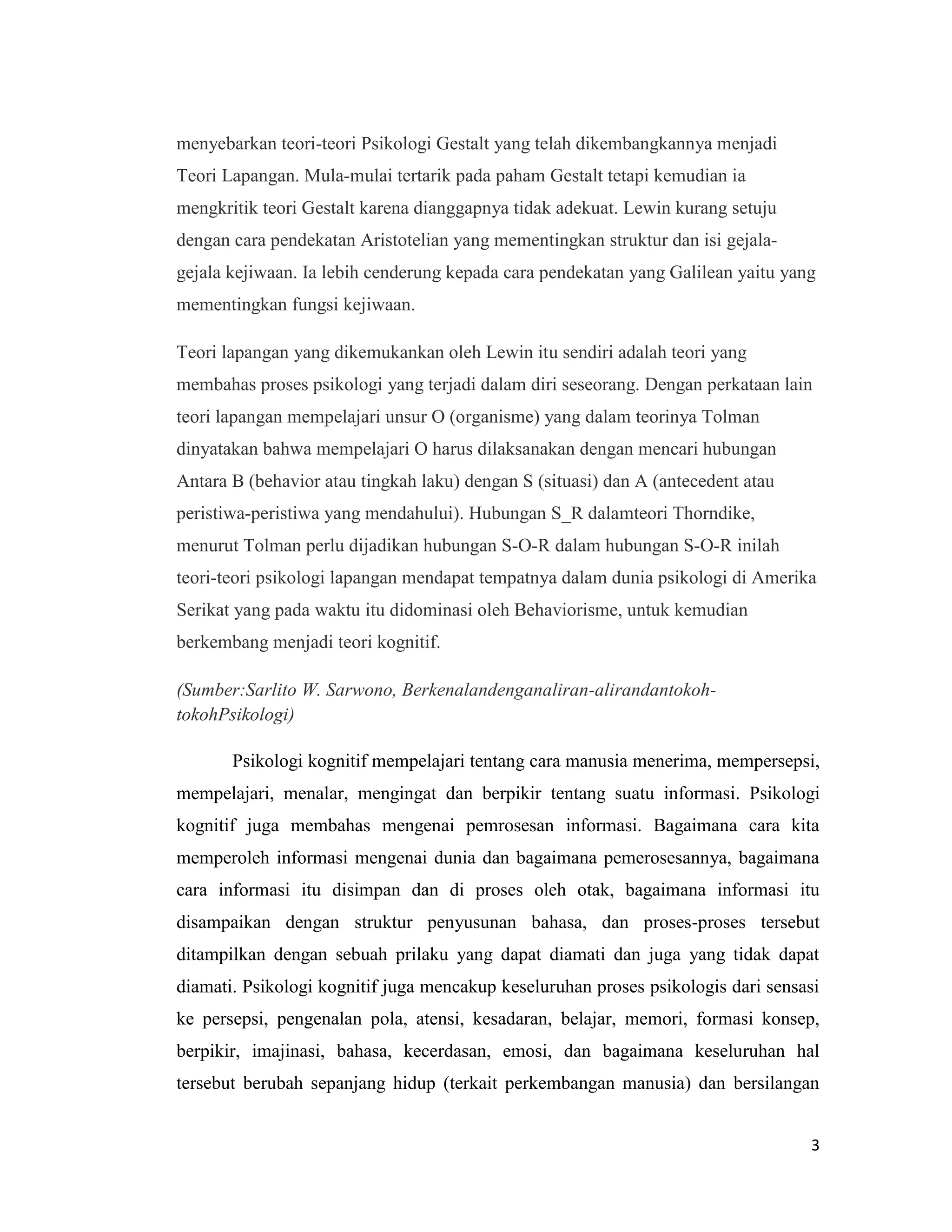 menyebarkan teori-teori Psikologi Gestalt yang telah dikembangkannya menjadi
Teori Lapangan. Mula-mulai tertarik pada paham Gestalt tetapi kemudian ia
mengkritik teori Gestalt karena dianggapnya tidak adekuat. Lewin kurang setuju
dengan cara pendekatan Aristotelian yang mementingkan struktur dan isi gejalagejala kejiwaan. Ia lebih cenderung kepada cara pendekatan yang Galilean yaitu yang
mementingkan fungsi kejiwaan.
Teori lapangan yang dikemukankan oleh Lewin itu sendiri adalah teori yang
membahas proses psikologi yang terjadi dalam diri seseorang. Dengan perkataan lain
teori lapangan mempelajari unsur O (organisme) yang dalam teorinya Tolman
dinyatakan bahwa mempelajari O harus dilaksanakan dengan mencari hubungan
Antara B (behavior atau tingkah laku) dengan S (situasi) dan A (antecedent atau
peristiwa-peristiwa yang mendahului). Hubungan S_R dalamteori Thorndike,
menurut Tolman perlu dijadikan hubungan S-O-R dalam hubungan S-O-R inilah
teori-teori psikologi lapangan mendapat tempatnya dalam dunia psikologi di Amerika
Serikat yang pada waktu itu didominasi oleh Behaviorisme, untuk kemudian
berkembang menjadi teori kognitif.
(Sumber:Sarlito W. Sarwono, Berkenalandenganaliran-alirandantokohtokohPsikologi)
Psikologi kognitif mempelajari tentang cara manusia menerima, mempersepsi,
mempelajari, menalar, mengingat dan berpikir tentang suatu informasi. Psikologi
kognitif juga membahas mengenai pemrosesan informasi. Bagaimana cara kita
memperoleh informasi mengenai dunia dan bagaimana pemerosesannya, bagaimana
cara informasi itu disimpan dan di proses oleh otak, bagaimana informasi itu
disampaikan dengan struktur penyusunan bahasa, dan proses-proses tersebut
ditampilkan dengan sebuah prilaku yang dapat diamati dan juga yang tidak dapat
diamati. Psikologi kognitif juga mencakup keseluruhan proses psikologis dari sensasi
ke persepsi, pengenalan pola, atensi, kesadaran, belajar, memori, formasi konsep,
berpikir, imajinasi, bahasa, kecerdasan, emosi, dan bagaimana keseluruhan hal
tersebut berubah sepanjang hidup (terkait perkembangan manusia) dan bersilangan
3

 