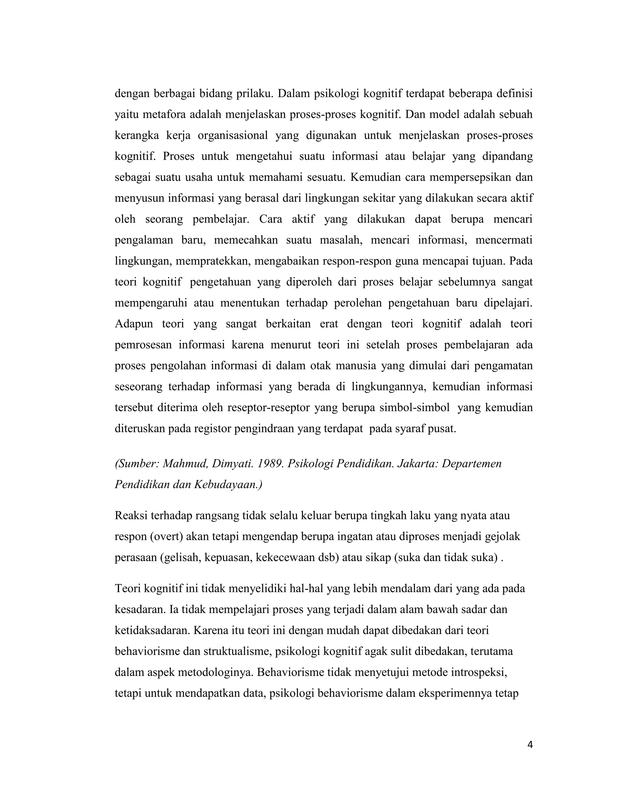 dengan berbagai bidang prilaku. Dalam psikologi kognitif terdapat beberapa definisi
yaitu metafora adalah menjelaskan proses-proses kognitif. Dan model adalah sebuah
kerangka kerja organisasional yang digunakan untuk menjelaskan proses-proses
kognitif. Proses untuk mengetahui suatu informasi atau belajar yang dipandang
sebagai suatu usaha untuk memahami sesuatu. Kemudian cara mempersepsikan dan
menyusun informasi yang berasal dari lingkungan sekitar yang dilakukan secara aktif
oleh seorang pembelajar. Cara aktif yang dilakukan dapat berupa mencari
pengalaman baru, memecahkan suatu masalah, mencari informasi, mencermati
lingkungan, mempratekkan, mengabaikan respon-respon guna mencapai tujuan. Pada
teori kognitif pengetahuan yang diperoleh dari proses belajar sebelumnya sangat
mempengaruhi atau menentukan terhadap perolehan pengetahuan baru dipelajari.
Adapun teori yang sangat berkaitan erat dengan teori kognitif adalah teori
pemrosesan informasi karena menurut teori ini setelah proses pembelajaran ada
proses pengolahan informasi di dalam otak manusia yang dimulai dari pengamatan
seseorang terhadap informasi yang berada di lingkungannya, kemudian informasi
tersebut diterima oleh reseptor-reseptor yang berupa simbol-simbol yang kemudian
diteruskan pada registor pengindraan yang terdapat pada syaraf pusat.
(Sumber: Mahmud, Dimyati. 1989. Psikologi Pendidikan. Jakarta: Departemen
Pendidikan dan Kebudayaan.)
Reaksi terhadap rangsang tidak selalu keluar berupa tingkah laku yang nyata atau
respon (overt) akan tetapi mengendap berupa ingatan atau diproses menjadi gejolak
perasaan (gelisah, kepuasan, kekecewaan dsb) atau sikap (suka dan tidak suka) .
Teori kognitif ini tidak menyelidiki hal-hal yang lebih mendalam dari yang ada pada
kesadaran. Ia tidak mempelajari proses yang terjadi dalam alam bawah sadar dan
ketidaksadaran. Karena itu teori ini dengan mudah dapat dibedakan dari teori
behaviorisme dan struktualisme, psikologi kognitif agak sulit dibedakan, terutama
dalam aspek metodologinya. Behaviorisme tidak menyetujui metode introspeksi,
tetapi untuk mendapatkan data, psikologi behaviorisme dalam eksperimennya tetap

4

 