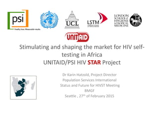 Stimulating and shaping the market for HIV self‐
testing in Africa
UNITAID/PSI HIV STAR Project 
Dr Karin Hatzold, Project Director 
Population Services International
Status and Future for HIVST Meeting 
BMGF 
Seattle , 27th of February 2015
 