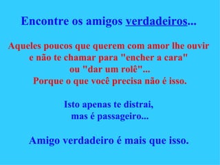 Encontre os amigos  verdadeiros ...   Aqueles poucos que querem com amor lhe ouvir   e não te chamar para "encher a cara"  ou "dar um rolê"... Porque o que você precisa não é isso. Isto apenas te distrai,  mas é passageiro... Amigo verdadeiro é mais que isso.   