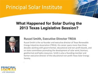 Principal Solar Institute
Russel Smith, Executive Director TREIA
Russel Smith is the co-founder and executive director of Texas Renewable
Energy Industries Association (TREIA). His career spans more than three
decades working with governmental, educational and non-profit boards, and
on state committees promoting the development of solar wind, biomass,
geothermal and hydro resources. Smith is also a founding member and
former executive director of the educational non-profit Texas Solar Energy
Society.
.
What Happened for Solar During the
2013 Texas Legislative Session?
 