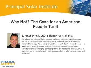 Principal Solar Institute

  Why Not? The Case for an American
            Feed-In Tariff

       J. Peter Lynch, CEO, Salem Financial, Inc.
       An advisor to Principal Solar, Inc. and a pioneer in the renewable energy
       sector of the investment banking industry and regarded as an expert in
       renewable energy. Peter brings a wealth of knowledge from his 35 years as a
       Wall Street security analyst, independent security analyst and private
       investor in small, emerging technology firms. He has raised over $500MM in
       every sector of the industry, including photovoltaics, solar thermal, wind and
       biomass.
 