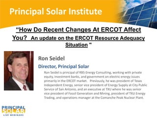 Principal Solar Institute
“How Do Recent Changes At ERCOT Affect
You? An update on the ERCOT Resource Adequacy
Situation "

Ron Seidel
Director, Principal Solar
Ron Seidel is principal of RBS Energy Consulting, working with private
equity, investment banks, and government on electric energy issues
primarily in the ERCOT market. Previously, he was president of Texas
Independent Energy, senior vice president of Energy Supply at City Public
Service of San Antonio, and an executive at TXU where he was senior
vice president of Fossil Generation and Mining, president of TXU Energy
Trading, and operations manager at the Comanche Peak Nuclear Plant.

 