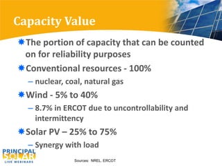 Capacity Value
The portion of capacity that can be counted
 on for reliability purposes
Conventional resources - 100%
  – nuclear, coal, natural gas
Wind - 5% to 40%
  – 8.7% in ERCOT due to uncontrollability and
    intermittency
Solar PV – 25% to 75%
  – Synergy with load
               Sources: NREL. ERCOT
 
