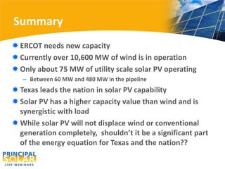 Summary
 ERCOT needs new capacity
 Currently over 10,600 MW of wind is in operation
 Only about 75 MW of utility scale solar PV operating
   – Between 60 MW and 480 MW in the pipeline
 Texas leads the nation in solar PV capability
 Solar PV has a higher capacity value than wind and is
  synergistic with load
 While solar PV will not displace wind or conventional
  generation completely, shouldn’t it be a significant part
  of the energy equation for Texas and the nation??
 