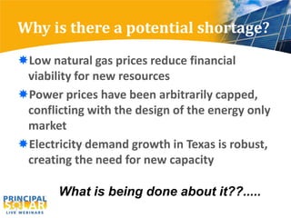 Why is there a potential shortage?
Low natural gas prices reduce financial
 viability for new resources
Power prices have been arbitrarily capped,
 conflicting with the design of the energy only
 market
Electricity demand growth in Texas is robust,
 creating the need for new capacity

       What is being done about it??.....
 