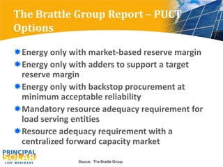 The Brattle Group Report – PUCT
Options

Energy only with market-based reserve margin
Energy only with adders to support a target
 reserve margin
Energy only with backstop procurement at
 minimum acceptable reliability
Mandatory resource adequacy requirement for
 load serving entities
Resource adequacy requirement with a
 centralized forward capacity market

               Source: The Brattle Group
 