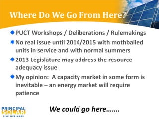 Where Do We Go From Here?
PUCT Workshops / Deliberations / Rulemakings
No real issue until 2014/2015 with mothballed
 units in service and with normal summers
2013 Legislature may address the resource
 adequacy issue
My opinion: A capacity market in some form is
 inevitable – an energy market will require
 patience

             We could go here…….
 