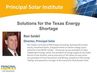 Principal Solar Institute

    Solutions for the Texas Energy
               Shortage
       Ron Seidel
       Director, Principal Solar
         Ron Seidel is principal of RBS Energy Consulting, working with private
         equity, investment banks, and government on electric energy issues
         primarily in the ERCOT market. Previously, he was president of Texas
         Independent Energy, senior vice president of Energy Supply at City Public
         Service of San Antonio, and an executive at TXU where he was senior
         vice president of Fossil Generation and Mining, president of TXU Energy
         Trading, and operations manager at the Comanche Peak Nuclear Plant.
 