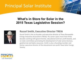 Principal Solar Institute 
What’s in Store for Solar in the 
2015 Texas Legislative Session? 
Russel Smith, Executive Director TREIA 
Russel Smith is the co-founder and executive director of Texas Renewable 
Energy Industries Association (TREIA). His career spans more than three 
decades working with governmental, educational and non-profit boards, and 
on state committees promoting the development of solar wind, biomass, 
geothermal and hydro resources. Smith is also a founding member and 
former executive director of the educational non-profit Texas Solar Energy 
Society. 
 