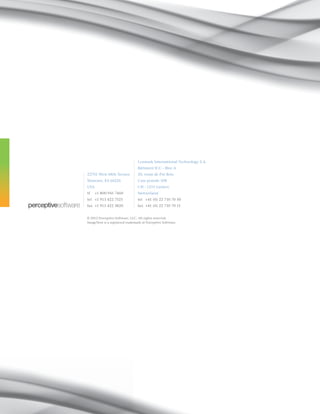 © 2012 Perceptive Software, LLC. All rights reserved.
ImageNow is a registered trademark of Perceptive Software.
22701 West 68th Terrace
Shawnee, KS 66226
USA
tf 	 +1 800 941 7460
tel 	 +1 913 422 7525
fax 	+1 913 422 3820
Lexmark International Technology S.A.
Bâtiment ICC - Bloc A
20, route de Pré-Bois
Case postale 508
CH - 1215 Genève
Switzerland
tel	 +41 (0) 22 710 70 50
fax	 +41 (0) 22 710 70 51
 