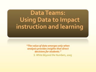 Data Teams:Using Data to Impact instruction and learning “The value of data emerges only when analysis provides insights that direct decisions for students.” S. White Beyond the Numbers, 2005 