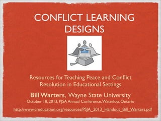 CONFLICT LEARNING
DESIGNS

Resources for Teaching Peace and Conﬂict
Resolution in Educational Settings

Bill Warters, Wayne State University 

October 18, 2013, PJSA Annual Conference, Waterloo, Ontario

http://www.creducation.org/resources/PSJA_2013_Handout_Bill_Warters.pdf

 