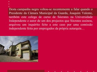 Desta campanha negra voltou-se recentemente a falar quando o Presidente da Câmara Municipal da Guarda, Joaquim Valente, também este colega de curso de Sócrates na Universidade Independente e autor de um dos projectos que Sócrates assinou, arquivou um inquérito feito a este caso por uma comissão independente feita por empregados da própria autarquia… 