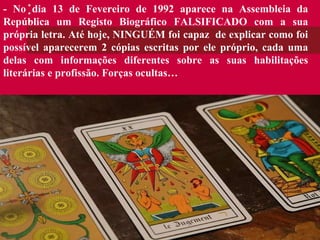 - No dia 13 de Fevereiro de 1992 aparece na Assembleia da República um Registo Biográfico FALSIFICADO com a sua própria letra. Até hoje, NINGUÉM foi capaz  de explicar como foi possível aparecerem 2 cópias escritas por ele próprio, cada uma delas com informações diferentes sobre as suas habilitações literárias e profissão. Forças ocultas… 