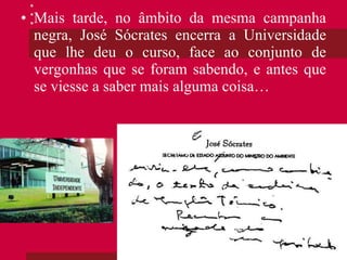 Mais tarde, no âmbito da mesma campanha negra, José Sócrates encerra a Universidade que lhe deu o curso, face ao conjunto de vergonhas que se foram sabendo, e antes que se viesse a saber mais alguma coisa… 