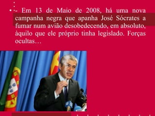 - Em 13 de Maio de 2008, há uma nova campanha negra que apanha José Sócrates a fumar num avião desobedecendo, em absoluto, àquilo que ele próprio tinha legislado. Forças ocultas… 