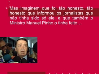 Mas imaginem que foi tão honesto, tão honesto que informou os jornalistas que não tinha sido só ele, e que também o Ministro Manuel Pinho o tinha feito… 