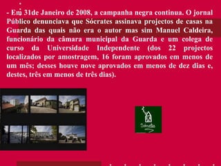 - Em 31de Janeiro de 2008, a campanha negra continua. O jornal Público denunciava que Sócrates assinava projectos de casas na Guarda das quais não era o autor mas sim Manuel Caldeira, funcionário da câmara municipal da Guarda e um colega de curso da Universidade Independente (dos 22 projectos localizados por amostragem, 16 foram aprovados em menos de um mês; desses houve nove aprovados em menos de dez dias e, destes, três em menos de três dias). 