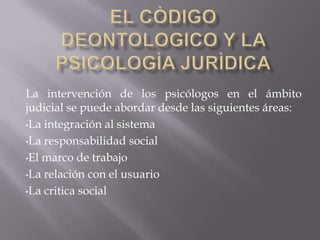 EL CÒDIGO DEONTOLOGICO Y LA PSICOLOGÌA JURÌDICALa intervención de los psicólogos en el ámbito judicial se puede abordar desde las siguientes áreas:La integración al sistema