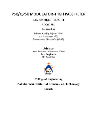 PSK/QPSK MODULATOR+HIGH PASS FILTER
             B.E. PROJECT REPORT
                      ADC(12811)
                      Prepared by
             Salman Khaliq Bajwa (3746)
                 Ali Arsalan (4377)
             Mohammad Ghazanfar (4965)


                       Advisor
             Asstt. Professor, Muhammad Abbas
                     Lab Engineer
                      Mr. Zia ul Haq




               College of Engineering
  PAF-Karachi Institute of Economics & Technology
                        Karachi
 
