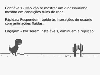 Confiáveis - Não vão te mostrar um dinossaurinho
mesmo em condições ruins de rede;
Rápidas: Respondem rápido às interações do usuário
com animações fluídas;
Engajam – Por serem instaláveis, diminuem a rejeição.
 