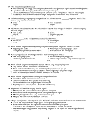 17 Nilai cinta akan negara bermaksud
A perasaan sayang dan bangga kepada negara serta meletakkan kepentingan negara melebihi kepentingan diri.
B kepatuhan dan kesetiaan yang berkekalan kepada raja dan negara.
C kerelaan melakukan atau menyerahkan sesuatu termasuk nyawa sebagai tanda kebaktian untuk negara.
D hidup berbaik-baik antara satu sama lain dengan mengutamakan kedamaian dan keharmonian.
18 Sambutan bersama golongan yang kurang bernasib baik dapat memupuk ________yang harus dimiliki oleh
manusia yang berperikemanusiaan.
A norma B nilai-nilai murni
C simpati D empati
19 Perubahan iklim secara mendadak dan pencairan ais di kutub utara merupakan antara isu kemanusiaan yang
berkaitan dengan
A alam sekitar. B politik.
C jenayah. D jangkitan penyakit.
20 Institut _________adalah asas pembentukan masyarakat harmoni.
A pendidikan B kekeluargaan
C swasta D kerajaan
21 Antara berikut, yang manakah merupakan golongan ahli masyarakat yang harus sentiasa kita bantu?
A Berpendapatan rendah. B Mempunyai penyakit yang agak serius.
C Kurang berupaya dan tidak bernasib baik. D Ramai bilangan ahli keluarganya.
22 Aktiviti yang dilakukan oleh kumpulan remaja di atas menunjukkan mereka
A tidak menyayangi nyawa. B melakukan kegiatan yang positif.
C cekap mengendalikan motosikal. D adalah kumpulan remaja yang membuat keputusan
bijak.
23 Antara berikut, yang manakah berkaitan dengan individu yang menghargai nyawa?
A Eddy sentiasa bertolak ansur antara satu sama lain.
B Anson selalu membiarkan orang lain menindasnya tanpa melakukan apa-apa.
C Jamaluddin cepat marah dan tegas jika berlaku perbezaan pendapat dengan rakannya.
D Ismail selalu menunjukkan perasaan untuk mendapatkan keadilan.
24 Antara berikut, yang manakah boleh mengancam nyawa manusia?
A Keruntuhan akhlak dan moral ahli masyarakat.
B Kemerosotan ekonomi dan kejatuhan nilai mata wang.
C Pertambahan kemasukan warga asing ke dalam negara.
D Penyakit-penyakit kritikal seperti Aids dan Selsema Burung.
25 Bagaimanakah cara untuk menjaga maruah negara?
A Meninggikan diri agar dihormati dan disegani oleh orang lain.
B Sentiasa cuba untuk menyumbang sesuatu untuk pembangunan negara.
C Membangkang pembaharuan yang dilakukan untuk negara.
D Menjaga diri dan tidak bergaul dengan kaum lain.
26 Sebagai seorang remaja, apakah perkara yang dapat dilakukan untuk memelihara maruah dan nama negara?
A Elakkan diri daripada terlibat dengan gejala sosial seperti penggunaan dadah.
B Bekerja sambilan selepas waktu persekolahan untuk menambahkan pendapatan.
C Menyebarkan maklumat penting negara melalui internet kepada rakan di luar negara.
D Belajar bersungguh-sungguh untuk menyambung pengajian di luar negara dan menyertai gerakan anti
kerajaan.
3
 