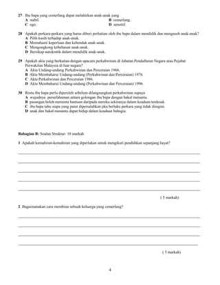 27 Ibu bapa yang cemerlang dapat melahirkan anak-anak yang
A stabil. B cemerlang.
C ego. D sensitif.
28 Apakah perkara-perkara yang harus diberi perhatian oleh ibu bapa dalam mendidik dan mengasuh anak-anak?
A Pilih kasih terhadap anak-anak.
B Memahami keperluan dan kehendak anak-anak.
C Mengongkong kebebasan anak-anak.
D Bersikap autokratik dalam mendidik anak-anak.
29 Apakah akta yang berkaitan dengan upacara perkahwinan di Jabatan Pendaftaran Negara atau Pejabat
Perwakilan Malaysia di luar negara?
A Akta Undang-undang Perkahwinan dan Perceraian 1966.
B Akta Membaharui Undang-undang (Perkahwinan dan Perceraian) 1976.
C Akta Perkahwinan dan Perceraian 1986.
D Akta Membaharui Undang-undang (Perkahwinan dan Perceraian) 1996.
30 Restu ibu bapa perlu diperoleh sebelum dilangsungkan perkahwinan supaya
A wujudnya persefahaman antara golongan ibu bapa dengan bakal menantu.
B pasangan boleh meminta bantuan daripada mereka sekiranya dalam keadaan terdesak.
C ibu bapa tahu siapa yang patut dipersalahkan jika berlaku perkara yang tidak diingini.
D anak dan bakal menantu dapat hidup dalam keadaan bahagia.
Bahagian B: Soalan Struktur- 10 markah
1 Apakah kemahiran-kemahiran yang diperlukan untuk mengikuti pendidikan sepanjang hayat?
____________________________________________________________________________________________
____________________________________________________________________________________________
____________________________________________________________________________________________
____________________________________________________________________________________________
____________________________________________________________________________________________
( 5 markah)
2 Bagaimanakan cara membina sebuah keluarga yang cemerlang?
____________________________________________________________________________________________
____________________________________________________________________________________________
____________________________________________________________________________________________
___________________________________________________________________________________________
( 5 markah)
4
 