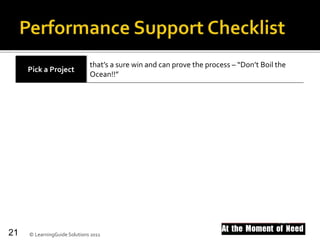 Pick a Project
that’s a sure win and can prove the process – “Don’t Boil the
Ocean!!”
Choose Software that brokers, publishes, maintains and scales.
Proof the Concept to show what it can be and do. Seeing is believing!!!
Get a Budget so you can see it through. Commitment follows dollars
Check your
Methodology
to optimize development of true blended learning.The
pyramid’s the game changer.
Shift Ownership and governance to the lines of business.
© LearningGuide Solutions 201121
 