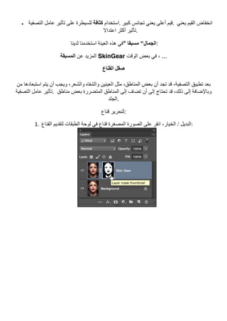• ‫اﺳﺘﺨﺪام‬‫ﻛﺜﺎﻓﺔ‬‫اﻟﺘﺼﻔﯿﺔ‬ ‫ﻋﺎﻣﻞ‬ ‫ﺗﺄﺛﯿﺮ‬ ‫ﻋﻠﻰ‬ ‫ﻟﻠﺴﯿﻄﺮة‬ .	‫ﻛﺒﯿﺮ‬ ‫ﺗﺠﺎﻧﺲ‬ ‫ﯾﻌﻨﻲ‬ ‫أﻋﻠﻰ‬ ‫	.ﻗﯿﻢ‬ ‫ﯾﻌﻨﻲ‬ ‫اﻟﻘﯿﻢ‬ ‫اﻧﺨﻔﺎض‬
‫اﻋﺘﺪاﻻ‬ ‫أﻛﺜﺮ‬ ‫	.ﺗﺄﺛﯿﺮ‬
‫ﻟﺪﯾﻨﺎ‬ ‫اﺳﺘﺨﺪﻣﻨﺎ‬ ‫اﻟﻌﯿﻨﺔ‬ ‫ھﺬه‬ ‫ﻓﻲ‬" ‫ﻣﺴﺒﻘﺎ‬ "‫اﻟﺠﻤﺎل‬:
‫ﻋﻦ‬ ‫اﻟﻤﺰﯾﺪ‬‫اﻟﻤﺴ‬‫ﺒﻘﺔ‬ SkinGear ‫اﻟﻮﻗﺖ‬ ‫ﺑﻌﺾ‬ ‫ﻓﻲ‬ ، ...
‫اﻟﻘﻨﺎع‬ ‫ﺻﻘﻞ‬
‫ﻣﻦ‬ ‫اﺳﺘﺒﻌﺎدھﺎ‬ ‫ﯾﺘﻢ‬ ‫أن‬ ‫وﯾﺠﺐ‬ ،‫واﻟﺸﻌﺮ‬ ‫واﻟﺸﻔﺎه‬ ‫اﻟﻌﯿﻨﯿﻦ‬ ‫ﻣﺜﻞ‬ ،‫اﻟﻤﻨﺎطﻖ‬ ‫ﺑﻌﺾ‬ ‫أن‬ ‫ﺗﺠﺪ‬ ‫ﻗﺪ‬ ،‫اﻟﺘﺼﻔﯿﺔ‬ ‫ﺗﻄﺒﯿﻖ‬ ‫ﺑﻌﺪ‬
‫اﻟﺘﺼﻔﯿﺔ‬ ‫ﻋﺎﻣﻞ‬ ‫.ﺗﺄﺛﯿﺮ‬ ‫ﻣﻨﺎطﻖ‬ ‫ﺑﻌﺾ‬ ‫اﻟﻤﺘﻀﺮرة‬ ‫اﻟﻤﻨﺎطﻖ‬ ‫إﻟﻰ‬ ‫ﺗﻀﺎف‬ ‫أن‬ ‫إﻟﻰ‬ ‫ﺗﺤﺘﺎج‬ ‫ﻗﺪ‬ ،‫ذﻟﻚ‬ ‫إﻟﻰ‬ ‫وﺑﺎﻹﺿﺎﻓﺔ‬
‫.اﻟﺠﻠﺪ‬
‫ﻗﻨﺎع‬ ‫:ﻟﺘﺤﺮﯾﺮ‬
1. ‫اﻟﺒﺪﯾﻞ‬‫اﻟﻘﻨﺎع‬ ‫ﻟﺘﻘﺪﯾﻢ‬ ‫اﻟﻄﺒﻘﺎت‬ ‫ﻟﻮﺣﺔ‬ ‫ﻓﻲ‬ ‫ﻗﻨﺎع‬ ‫اﻟﻤﺼﻐﺮة‬ ‫اﻟﺼﻮرة‬ ‫ﻋﻠﻰ‬ ‫اﻧﻘﺮ‬ ،‫اﻟﺨﯿﺎر‬ / :	
 