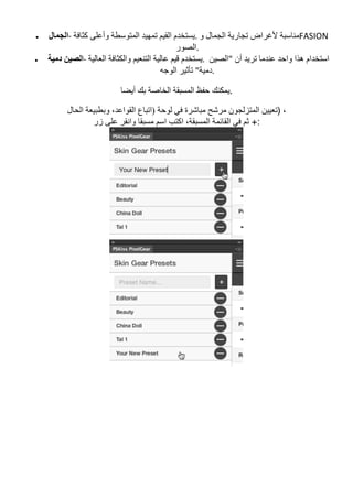 • ‫اﻟﺠﻤﺎل‬-	‫ﻛﺜﺎﻓﺔ‬ ‫وأﻋﻠﻰ‬ ‫اﻟﻤﺘﻮﺳﻄﺔ‬ ‫ﺗﻤﮭﯿﺪ‬ ‫اﻟﻘﯿﻢ‬ ‫و	.ﯾﺴﺘﺨﺪم‬ ‫اﻟﺠﻤﺎل‬ ‫ﺗﺠﺎرﯾﺔ‬ ‫ﻷﻏﺮاض‬ ‫ﻣﻨﺎﺳﺒﺔ‬FASION	
‫	.اﻟﺼﻮر‬
• ‫دﻣﯿﺔ‬ ‫اﻟﺼﯿﻦ‬-	‫اﻟﻌﺎﻟﯿﺔ‬ ‫واﻟﻜﺜﺎﻓﺔ‬ ‫اﻟﺘﻨﻌﯿﻢ‬ ‫ﻋﺎﻟﯿﺔ‬ ‫ﻗﯿﻢ‬ ‫	.ﯾﺴﺘﺨﺪم‬ ‫"اﻟﺼﯿﻦ‬ ‫أن‬ ‫ﺗﺮﯾﺪ‬ ‫ﻋﻨﺪﻣﺎ‬ ‫واﺣﺪ‬ ‫ھﺬا‬ ‫اﺳﺘﺨﺪام‬
‫اﻟﻮﺟﮫ‬ ‫ﺗﺄﺛﯿﺮ‬ "‫	.دﻣﯿﺔ‬
‫أﯾﻀﺎ‬ ‫ﺑﻚ‬ ‫اﻟﺨﺎﺻﺔ‬ ‫اﻟﻤﺴﺒﻘﺔ‬ ‫ﺣﻔﻆ‬ ‫.ﯾﻤﻜﻨﻚ‬
‫اﻟﺤﺎل‬ ‫وﺑﻄﺒﯿﻌﺔ‬ ،‫اﻟﻘﻮاﻋﺪ‬ ‫)اﺗﺒﺎع‬ ‫ﻟﻮﺣﺔ‬ ‫ﻓﻲ‬ ‫ﻣﺒﺎﺷﺮة‬ ‫ﻣﺮﺷﺢ‬ ‫اﻟﻤﺘﺰﻟﺠﻮن‬ ‫)ﺗﻌﯿﯿﻦ‬ ،
‫اﻛﺘﺐ‬ ،‫اﻟﻤﺴﺒﻘﺔ‬ ‫اﻟﻘﺎﺋﻤﺔ‬ ‫ﻓﻲ‬ ‫ﺛﻢ‬‫زر‬ ‫ﻋﻠﻰ‬ ‫واﻧﻘﺮ‬ ‫ﻣﺴﺒﻘﺎ‬ ‫اﺳﻢ‬ +:
 
