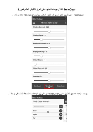 2. ‫ﻣﻊ‬ ‫اﻟﻌﺎﻟﻤﯿﺔ‬ ‫اﻟﻨﻘﯿﺾ‬ ‫ﺗﻌﺰﯾﺰ‬ ‫ﻋﻠﻰ‬ ‫اﻟﻀﻮء‬ ‫وﯾﺴﻠﻂ‬ ،‫اﻟﻈﻼل‬ ToneGear
• ‫ﻣﺮﺷﺢ‬ ‫	ﺣﺪد‬ToneGear‫ﻟﻮﺣﺔ‬ ‫ﻣﻦ‬ ‫اﻟﺴﻔﻠﻲ‬ ‫اﻟﺠﺰء‬ ‫ﻓﻲ‬ ‫اﺳﻤﮭﺎ‬ ‫اﻟﻨﻘﺮ‬ ‫طﺮﯾﻖ‬ ‫ﻋﻦ‬ ،	PixelGear:	
	
• ‫ﻟﻮﺣﺔ‬ ‫ﻓﻲ‬ ‫اﻟﻘﺎﺋﻤﺔ‬ ‫اﻟﻤﺴﺒﻘﺔ‬ ‫اﻹﻋﺪادات‬ ‫زر‬ ‫ﻋﻠﻰ‬ ‫	اﻧﻘﺮ‬PixelGear	‫ﯾﻠﻲ‬ ‫ﻣﺎ‬ ‫ﻟﺘﻄﺒﯿﻖ‬ ‫اﻟﻤﺴﺒﻖ‬ ‫اﻹﻋﺪاد‬ ‫	:وﺣﺪد‬
	
 
