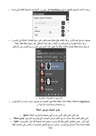 • ‫ﻟﻮﺣﺔ‬ ‫ﻓﻲ‬ ‫اﻟﻘﺎﺋﻤﺔ‬ ‫اﻟﻤﺴﺒﻘﺔ‬ ‫اﻹﻋﺪادات‬ ‫زر‬ ‫ﻋﻠﻰ‬ ‫	اﻧﻘﺮ‬PixelGear	‫ﯾﻠﻲ‬ ‫ﻣﺎ‬ ‫ﻟﺘﻄﺒﯿﻖ‬ ‫اﻟﻤﺴﺒﻖ‬ ‫اﻹﻋﺪاد‬ ‫	:وﺣﺪد‬
	
• ‫اﻟﺤﺎﻟﯿﺔ‬ ‫اﻟﻄﺒﻘﺎت‬ ‫دﻣﺞ‬ ‫ﻋﻠﻰ‬ ‫ﺗﻘﻮم‬ ‫ﺟﺪﯾﺪة‬ ‫طﺒﻘﺔ‬ ‫ﺧﻠﻖ‬ ‫ﺗﻠﻘﺎﺋﯿﺎ‬ ‫وھﺬا‬‫اﻟﺼﻮرة‬ ‫ﻓﻲ‬ .	 ‫ﻗﻨﺎع‬ ‫أﯾﻀﺎ‬ ‫ﻣﺮﺷﺢ‬ ‫ﯾﻀﯿﻒ‬
‫ﻓﻘﻂ	.طﺒﻘﺔ‬ ‫ﺑﺬﻟﻚ‬ ‫ﻣﻤﮭﺪة‬ ‫ﻏﯿﺮ‬ ‫اﻟﻤﻨﺎطﻖ‬ ‫ﺷﺤﺬ‬ ‫ﺳﯿﺘﻢ‬ ،‫واﻟﻌﺘﺎد‬ ‫ﻟﻠﺒﺸﺮة‬ ‫ﻗﻨﺎع‬ ‫ﻣﻦ‬ ‫ﻣﻘﻠﻮﺑﺔ‬ ‫ﻧﺴﺨﺔ‬ ‫		.وھﻮ‬
‫اﻟﻤﺴﺘﻘﺒﻞ‬ ‫ﻓﻲ‬ ‫ﻟﻠﺘﺤﺮﯾﺮ‬ ‫اﻟﻀﺮوري‬ ‫وﻣﻦ‬ ‫اﻻﺳﻢ‬ ‫ھﺬا‬ ‫ﺗﻐﯿﯿﺮ‬ ‫)ﻻ‬ ‫ﺣﺎﻓﺔ‬ ‫واﻟﻌﺘﺎد‬ ‫ﺟﺪﯾﺪة‬ ‫طﺒﻘﺔ‬ ‫ﺗﺴﻤﯿﺔ‬ ‫	:).ﺳﯿﺘﻢ‬
	
• ‫اﻟﻼزﻣﺔ‬ ‫اﻟﺘﻌﺪﯾﻼت‬ ‫إﺟﺮاء‬ ‫	.اﻵن‬
• ‫إﻧﺸﺎ‬ ‫ﯾﻤﻜﻨﻚ‬ :‫ﻣﻼﺣﻈﺔ‬‫اﻟﻤﺘﺰﻟﺠﻮن‬ ‫ﻣﻦ‬ ‫واﺣﺪ‬ ‫ﺳﺤﺐ‬ ‫طﺮﯾﻖ‬ ‫ﻋﻦ‬ ‫اﻟﺠﺪﯾﺪة‬ ‫ﺟﯿﺮ‬ ‫ﺣﺎﻓﺔ‬ ‫طﺒﻘﺔ‬ ‫ء‬ 	EdgeGear	
‫إﻟﺰاﻣﯿﺔ	.ل‬ ‫ﻟﯿﺴﺖ‬ ‫ﻣﺴﺒﻘﺎ‬ ‫	.):	ﺑﺎﺳﺘﺨﺪام‬
‫اﻟﺤﺎﻓﺔ‬ ‫ﺟﯿﺮ‬ ‫ﻣﻊ‬ ‫اﻟﺤﻮاف‬ ‫ﺗﻌﺰﯾﺰ‬
• ‫اﻟﻤﺒﻠﻎ‬-	‫اﻟﺤﺎﻓﺔ‬ ‫ﺗﻌﺰﯾﺰ‬ ‫ﺷﺪة‬ ‫ﻣﺮﺷﺢ	.ﺿﺒﻂ‬ ‫ﻣﻦ‬ ‫أﻗﻮى‬ ‫ﺗﺄﺛﯿﺮ‬ ‫ﺗﻌﻨﻲ‬ ‫أﻋﻠﻰ‬ ‫	.ﻗﯿﻢ‬
• ‫اﻟﺤﺎﻓﺔ‬ ‫ﻋﺮض‬-	‫اﻟﻤﺮﺷﺢ‬ ‫ﺑﮭﺎ‬ ‫ﯾﻘﻮم‬ ‫اﻟﺘﻲ‬ ‫اﻟﺤﻮاف‬ ‫ﻋﺮض‬ ‫	.أطﻘﻢ‬ ‫اﻟﻌﻠ‬ ‫اﻟﻘﯿﻢ‬ ‫ﺗﻌﻨﻲ‬‫أوﺳﻊ‬ ‫ﺣﻮاف‬ ‫وﺗﻨﻔﺬ‬ ‫ﯿﺎ‬ .	
• ‫اﻟﻌﺘﺒﺔ‬-	‫اﻟﻀﻮﺿﺎء‬ ‫ﺗﺆﺛﺮ‬ ‫أﻗﻞ‬ ‫ﺗﺼﻔﯿﺔ‬ ‫ﺻﻮرة	.ﻣﺠﻤﻮﻋﺎت‬ ‫ﻛﻞ‬ ‫وﺗﻨﻔﺬ‬ ‫اﻟﻘﯿﻢ‬ ‫اﻧﺨﻔﺎض‬ ‫	.ﯾﻌﻨﻲ‬ ‫أﻋﻠﻰ‬ ‫ﻗﯿﻢ‬
‫ﻓﻘﻂ‬ ‫اﻟﺤﻮاف‬ ‫ﻋﻠﻰ‬ ‫واﻟﻌﻤﻞ‬ ‫اﻟﻀﻮﺿﺎء‬ ‫ﻟﺘﺨﻄﻲ‬ ‫ﻣﺮﺷﺢ‬ ‫اﻟﺼﻮر	.ﻣﺒﺎﺷﺮة‬ ‫ﻣﻊ‬ ‫اﻟﻤﻨﺰﻟﻖ‬ ‫ھﺬا‬ ‫	اﺳﺘﺨﺪام‬ISO	
‫	.ﻋﺎﻟﯿﺔ‬
 