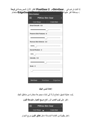 ‫ﻓﻲ‬ ‫اﻟﻤﻌﺮوﺿﺔ‬ ‫اﻷول‬ ‫اﻟﻔﻠﺘﺮ‬‫ﻟﻮﺣﺔ‬ PixelGear 2 ‫ھﻮ‬SkinGear . ‫ﻓﻲ‬ ‫ﺗﺮﻏﺐ‬ ‫ﻛﻨﺖ‬ ‫إذا‬
‫اﺳﺘﺨﺪام‬EdgeGear ‫أو‬ToneGear ،‫ﻟﻮﺣﺔ‬ ‫ﻣﻦ‬ ‫اﻟﺴﻔﻠﻲ‬ ‫اﻟﺠﺰء‬ ‫ﻓﻲ‬ ‫ﻋﻠﯿﮭﺎ‬ ‫اﻧﻘﺮ‬ ‫ﺑﺒﺴﺎطﺔ‬ :
‫اﻟﺠﻠﺪ‬ ‫ﻟﻤﺲ‬ ‫إﻋﺎدة‬
‫ﻣ‬ ‫ﻣﺠﻤﻮﻋﺔ‬ ‫إﻧﺸﺎء‬ ‫إﻟﻰ‬ ‫أوﻻ‬ ‫ﺗﺤﺘﺎج‬ ،‫ﺗﻨﻤﯿﻖ‬ ‫ﻋﻤﻠﯿﺔ‬ ‫ﻟﺒﺪء‬‫اﻟﺠﻠﺪ‬ ‫ﻣﻨﺎطﻖ‬ ‫ﻣﻦ‬ ‫ﺨﺘﺎرة‬ .
‫ﻋﻠﻰ‬ ‫اﻧﻘﺮ‬‫اﻟﻤﺪى‬ ‫ﻟﻮن‬‫ﻟﻔﺘﺢ‬ ‫اﻟﺰر‬‫اﻟﻠﻮن‬ ‫ﻣﺘﻮﺳﻂ‬ ‫اﻟﺤﻮار‬ ‫ﻣﺮﺑﻊ‬ :
‫اﺧﺘﺮ‬‫ﺑﺸﺮة‬‫داﺧﻞ‬ ‫اﻟﻤﻨﺴﺪﻟﺔ‬ ‫اﻟﻘﺎﺋﻤﺔ‬ ‫ﻣﻦ‬‫اﻟﻠﻮن‬ ‫ﻧﻄﺎق‬‫اﻟﺤﻮار‬ ‫ﻣﺮﺑﻊ‬ :
 